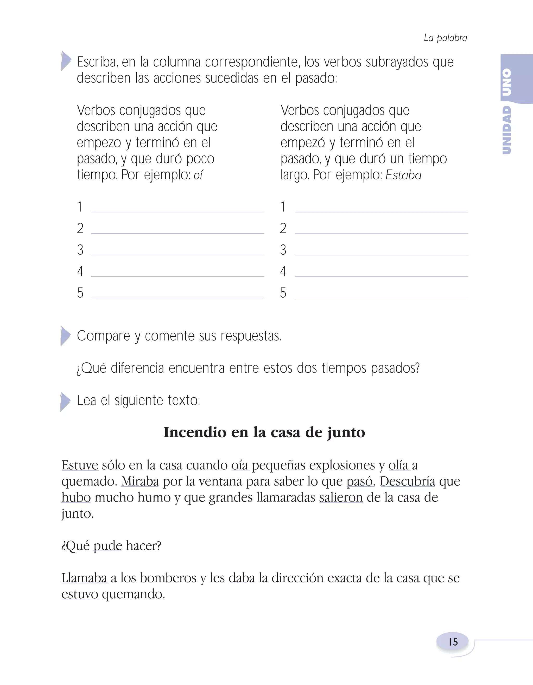 Fas Vamos escribir U1

5/25/04

6:53 PM

Página 15

La palabra

Escriba, en la columna correspondiente, los verbos subrayados que
describen las acciones sucedidas en el pasado:
Verbos conjugados que
describen una acción que
empezo y terminó en el
pasado, y que duró poco
tiempo. Por ejemplo: oí

Verbos conjugados que
describen una acción que
empezó y terminó en el
pasado, y que duró un tiempo
largo. Por ejemplo: Estaba

1
2
3
4
5

1
2
3
4
5

Compare y comente sus respuestas.
¿Qué diferencia encuentra entre estos dos tiempos pasados?
Lea el siguiente texto:

Incendio en la casa de junto
Estuve sólo en la casa cuando oía pequeñas explosiones y olía a
quemado. Miraba por la ventana para saber lo que pasó. Descubría que
hubo mucho humo y que grandes llamaradas salieron de la casa de
junto.
¿Qué pude hacer?
Llamaba a los bomberos y les daba la dirección exacta de la casa que se
estuvo quemando.

15

 