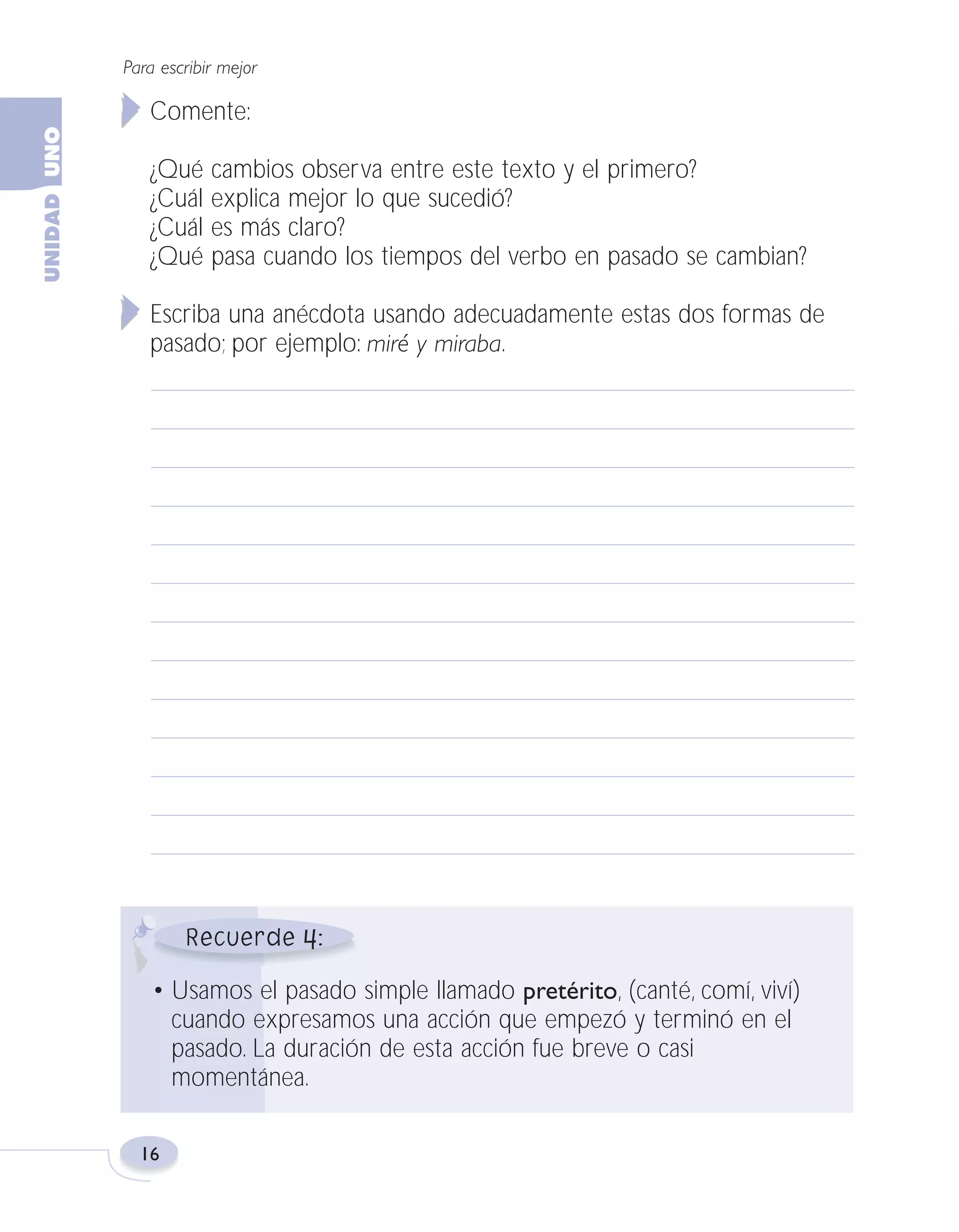 Fas Vamos escribir U1

5/25/04

6:53 PM

Página 16

Para escribir mejor

Comente:
¿Qué cambios observa entre este texto y el primero?
¿Cuál explica mejor lo que sucedió?
¿Cuál es más claro?
¿Qué pasa cuando los tiempos del verbo en pasado se cambian?
Escriba una anécdota usando adecuadamente estas dos formas de
pasado; por ejemplo: miré y miraba.

4
• Usamos el pasado simple llamado pretérito, (canté, comí, viví)
cuando expresamos una acción que empezó y terminó en el
pasado. La duración de esta acción fue breve o casi
momentánea.
16

 