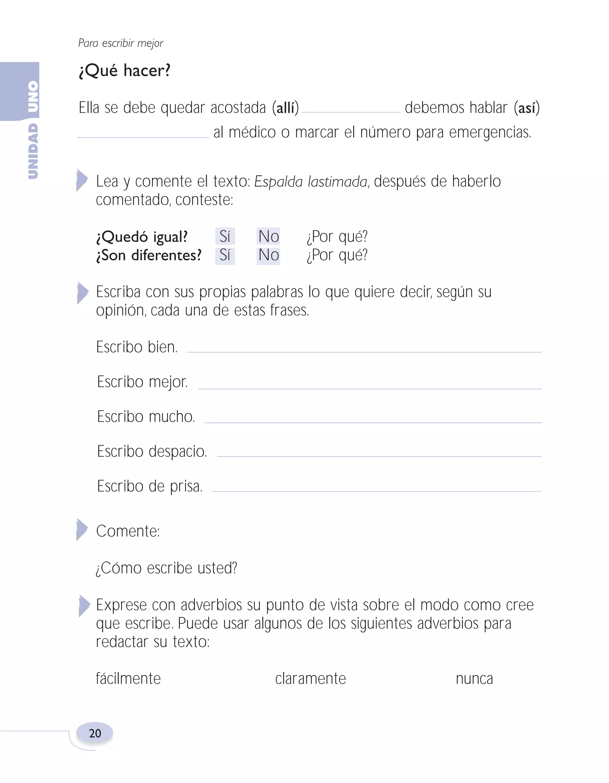 Fas Vamos escribir U1

5/25/04

6:53 PM

Página 20

Para escribir mejor

¿Qué hacer?
Ella se debe quedar acostada (allí)
debemos hablar (así)
al médico o marcar el número para emergencias.
Lea y comente el texto: Espalda lastimada, después de haberlo
comentado, conteste:
¿Quedó igual?
¿Son diferentes?

Sí
Sí

No
No

¿Por qué?
¿Por qué?

Escriba con sus propias palabras lo que quiere decir, según su
opinión, cada una de estas frases.
Escribo bien.
Escribo mejor.
Escribo mucho.
Escribo despacio.
Escribo de prisa.
Comente:
¿Cómo escribe usted?
Exprese con adverbios su punto de vista sobre el modo como cree
que escribe. Puede usar algunos de los siguientes adverbios para
redactar su texto:
fácilmente

20

claramente

nunca

 