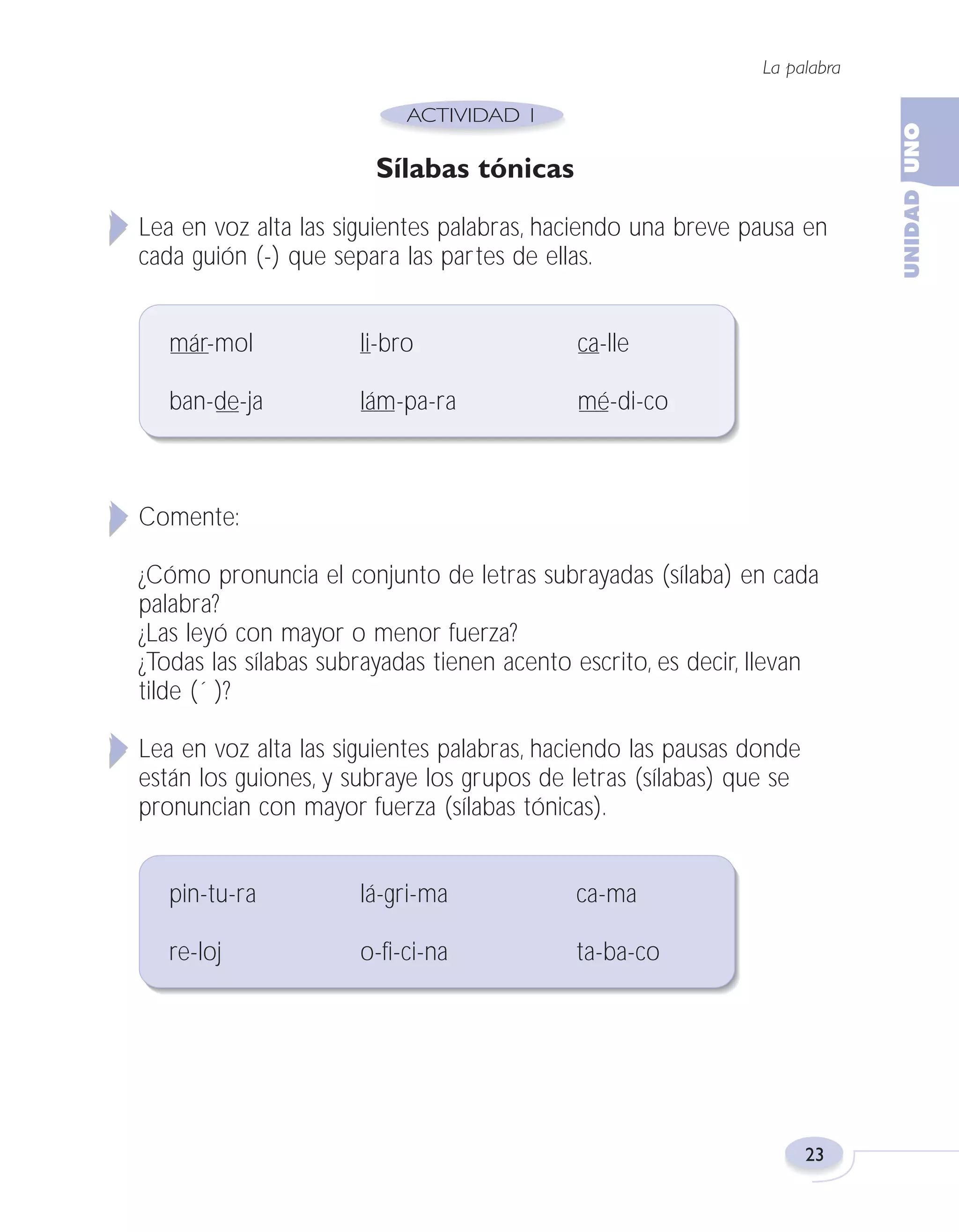 Fas Vamos escribir U1

5/25/04

6:53 PM

Página 23

La palabra

Sílabas tónicas
Lea en voz alta las siguientes palabras, haciendo una breve pausa en
cada guión (-) que separa las partes de ellas.
már-mol

li-bro

ca-lle

ban-de-ja

lám-pa-ra

mé-di-co

Comente:
¿Cómo pronuncia el conjunto de letras subrayadas (sílaba) en cada
palabra?
¿Las leyó con mayor o menor fuerza?
¿Todas las sílabas subrayadas tienen acento escrito, es decir, llevan
tilde (´ )?
Lea en voz alta las siguientes palabras, haciendo las pausas donde
están los guiones, y subraye los grupos de letras (sílabas) que se
pronuncian con mayor fuerza (sílabas tónicas).
pin-tu-ra

lá-gri-ma

ca-ma

re-loj

o-fi-ci-na

ta-ba-co

23

 