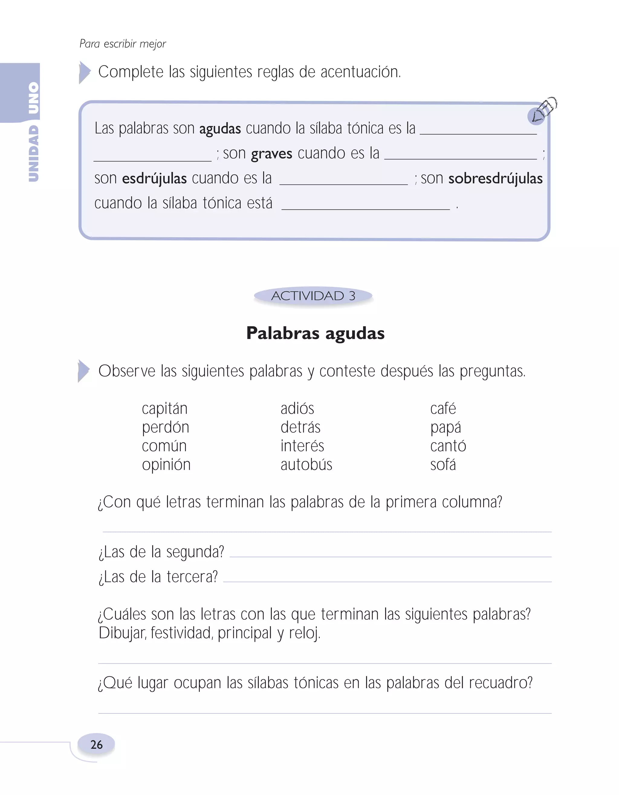 Fas Vamos escribir U1

5/25/04

6:53 PM

Página 26

Para escribir mejor

Complete las siguientes reglas de acentuación.
Las palabras son agudas cuando la sílaba tónica es la
; son graves cuando es la
;
son esdrújulas cuando es la
; son sobresdrújulas
cuando la sílaba tónica está
.

Palabras agudas
Observe las siguientes palabras y conteste después las preguntas.
capitán
perdón
común
opinión

adiós
detrás
interés
autobús

café
papá
cantó
sofá

¿Con qué letras terminan las palabras de la primera columna?
¿Las de la segunda?
¿Las de la tercera?
¿Cuáles son las letras con las que terminan las siguientes palabras?
Dibujar, festividad, principal y reloj.
¿Qué lugar ocupan las sílabas tónicas en las palabras del recuadro?

26

 