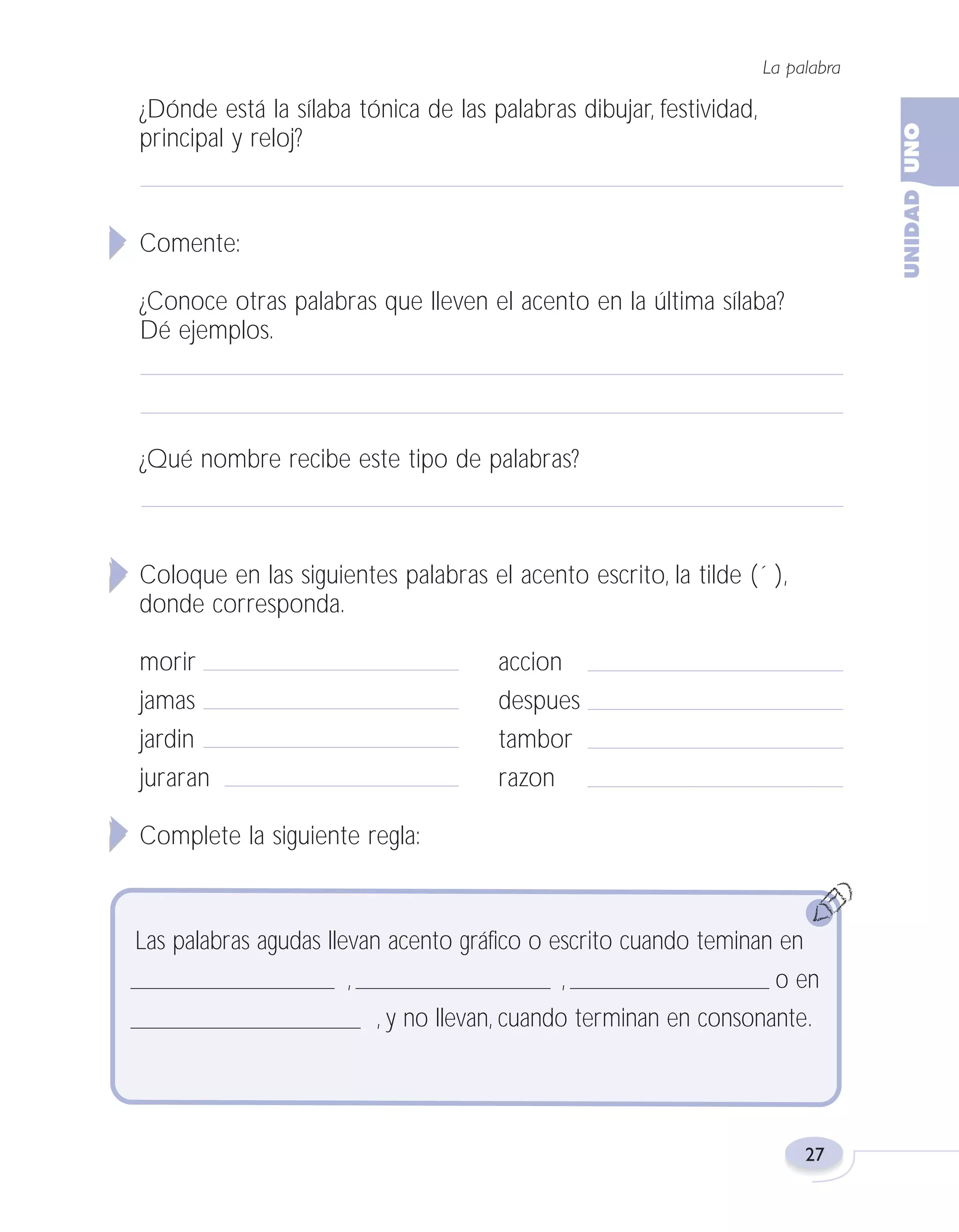 Fas Vamos escribir U1

5/25/04

6:53 PM

Página 27

La palabra

¿Dónde está la sílaba tónica de las palabras dibujar, festividad,
principal y reloj?

Comente:
¿Conoce otras palabras que lleven el acento en la última sílaba?
Dé ejemplos.

¿Qué nombre recibe este tipo de palabras?

Coloque en las siguientes palabras el acento escrito, la tilde (´ ),
donde corresponda.
morir
jamas
jardin
juraran

accion
despues
tambor
razon

Complete la siguiente regla:

Las palabras agudas llevan acento gráfico o escrito cuando teminan en
,
,
o en
, y no llevan, cuando terminan en consonante.

27

 