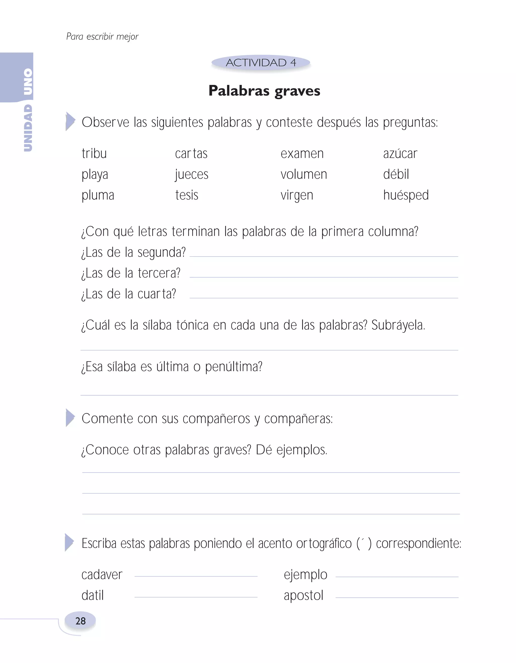 Fas Vamos escribir U1

5/25/04

6:53 PM

Página 28

Para escribir mejor

Palabras graves
Observe las siguientes palabras y conteste después las preguntas:
tribu
playa
pluma

cartas
jueces
tesis

examen
volumen
virgen

azúcar
débil
huésped

¿Con qué letras terminan las palabras de la primera columna?
¿Las de la segunda?
¿Las de la tercera?
¿Las de la cuarta?
¿Cuál es la sílaba tónica en cada una de las palabras? Subráyela.
¿Esa sílaba es última o penúltima?

Comente con sus compañeros y compañeras:
¿Conoce otras palabras graves? Dé ejemplos.

Escriba estas palabras poniendo el acento ortográfico (´ ) correspondiente:
cadaver
datil
28

ejemplo
apostol

 