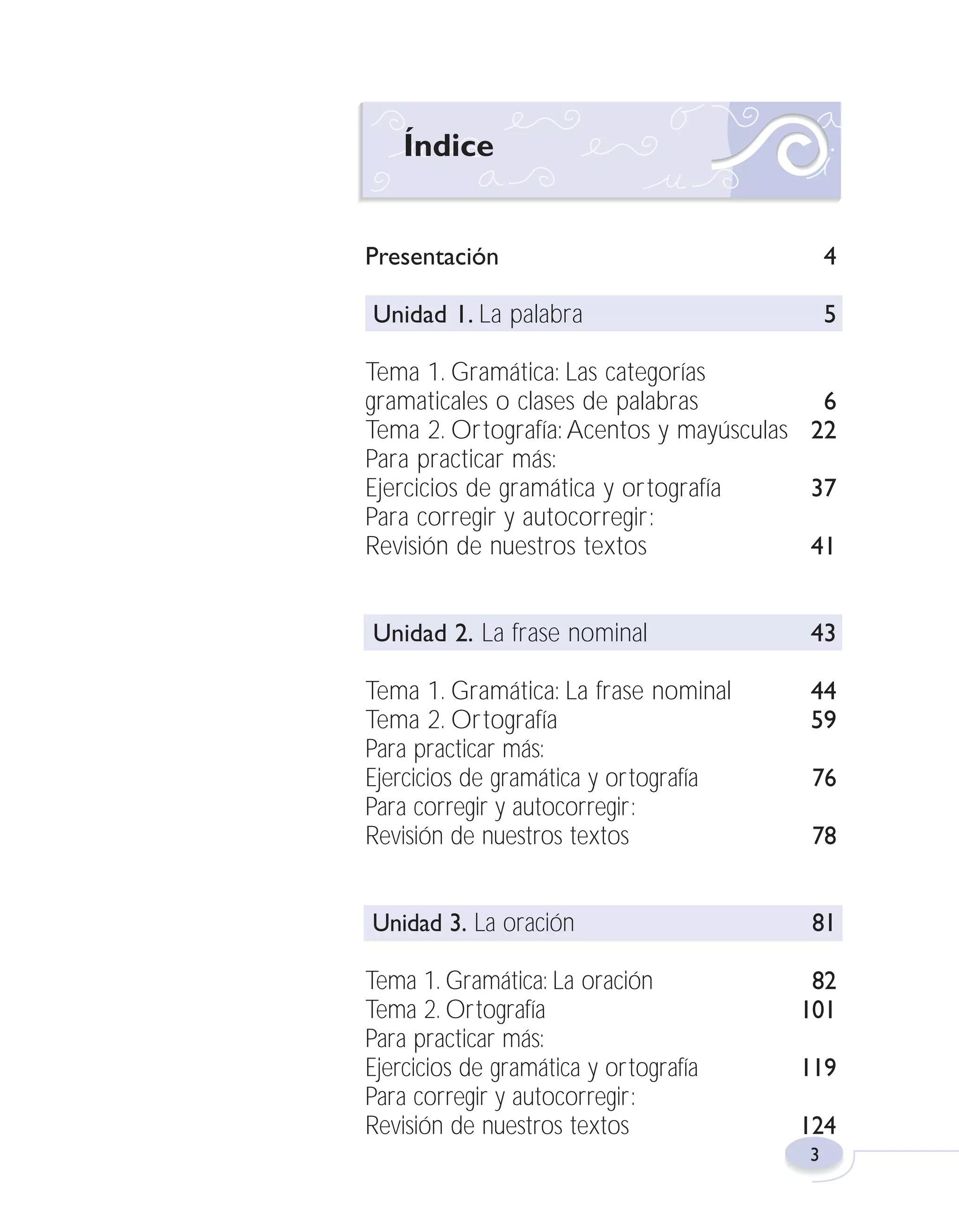 Fas Vamos escribir U1

5/25/04

6:53 PM

Página 3

Índice

Presentación

4

Unidad 1. La palabra

5

Tema 1. Gramática: Las categorías
gramaticales o clases de palabras
6
Tema 2. Ortografía: Acentos y mayúsculas 22
Para practicar más:
Ejercicios de gramática y ortografía
37
Para corregir y autocorregir:
Revisión de nuestros textos
41
Unidad 2. La frase nominal

43

Tema 1. Gramática: La frase nominal
Tema 2. Ortografía
Para practicar más:
Ejercicios de gramática y ortografía
Para corregir y autocorregir:
Revisión de nuestros textos

44
59

Unidad 3. La oración

81

Tema 1. Gramática: La oración
Tema 2. Ortografía
Para practicar más:
Ejercicios de gramática y ortografía
Para corregir y autocorregir:
Revisión de nuestros textos

76
78

82
101
119
124
3

 