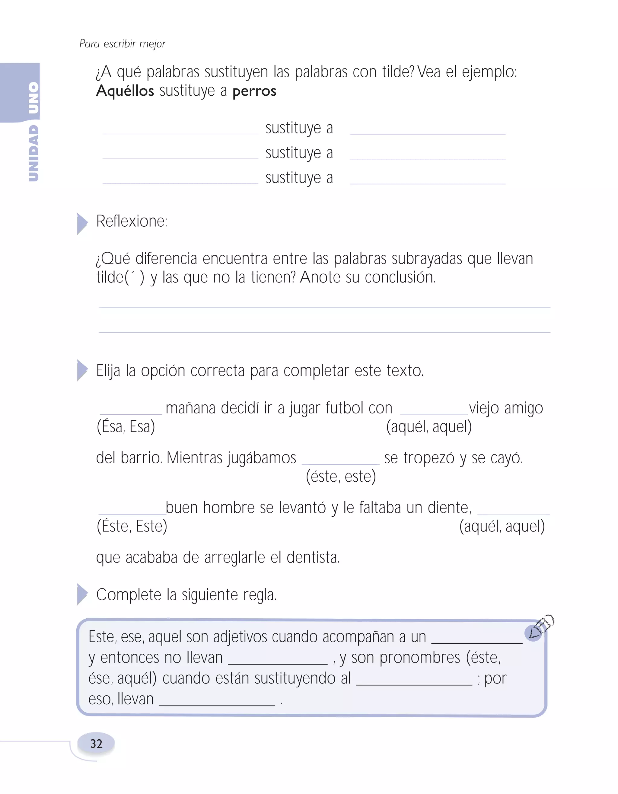 Fas Vamos escribir U1

5/25/04

6:53 PM

Página 32

Para escribir mejor

¿A qué palabras sustituyen las palabras con tilde? Vea el ejemplo:
Aquéllos sustituye a perros
sustituye a
sustituye a
sustituye a
Reflexione:
¿Qué diferencia encuentra entre las palabras subrayadas que llevan
tilde(´ ) y las que no la tienen? Anote su conclusión.

Elija la opción correcta para completar este texto.
mañana decidí ir a jugar futbol con
viejo amigo
(Ésa, Esa)
(aquél, aquel)
del barrio. Mientras jugábamos

se tropezó y se cayó.
(éste, este)

buen hombre se levantó y le faltaba un diente,
(Éste, Este)
(aquél, aquel)
que acababa de arreglarle el dentista.
Complete la siguiente regla.
Este, ese, aquel son adjetivos cuando acompañan a un ___________
y entonces no llevan ____________ , y son pronombres (éste,
ése, aquél) cuando están sustituyendo al ______________ ; por
eso, llevan ______________ .
32

 