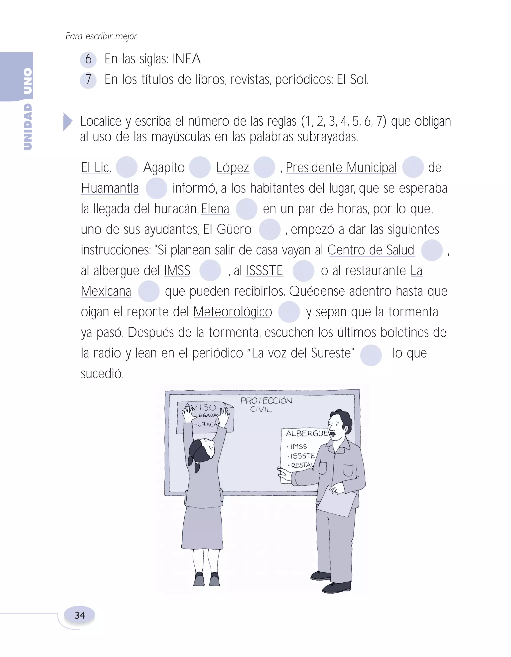 Fas Vamos escribir U1

5/25/04

6:53 PM

Página 34

Para escribir mejor

6 En las siglas: INEA
7 En los títulos de libros, revistas, periódicos: El Sol.
Localice y escriba el número de las reglas (1, 2, 3, 4, 5, 6, 7) que obligan
al uso de las mayúsculas en las palabras subrayadas.
El Lic.
Agapito
López
, Presidente Municipal
de
Huamantla
informó, a los habitantes del lugar, que se esperaba
la llegada del huracán Elena
en un par de horas, por lo que,
uno de sus ayudantes, El Güero
, empezó a dar las siguientes
instrucciones: "Si planean salir de casa vayan al Centro de Salud
,
al albergue del IMSS
, al ISSSTE
o al restaurante La
Mexicana
que pueden recibirlos. Quédense adentro hasta que
oigan el reporte del Meteorológico
y sepan que la tormenta
ya pasó. Después de la tormenta, escuchen los últimos boletines de
la radio y lean en el periódico “La voz del Sureste"
lo que
sucedió.

34

 