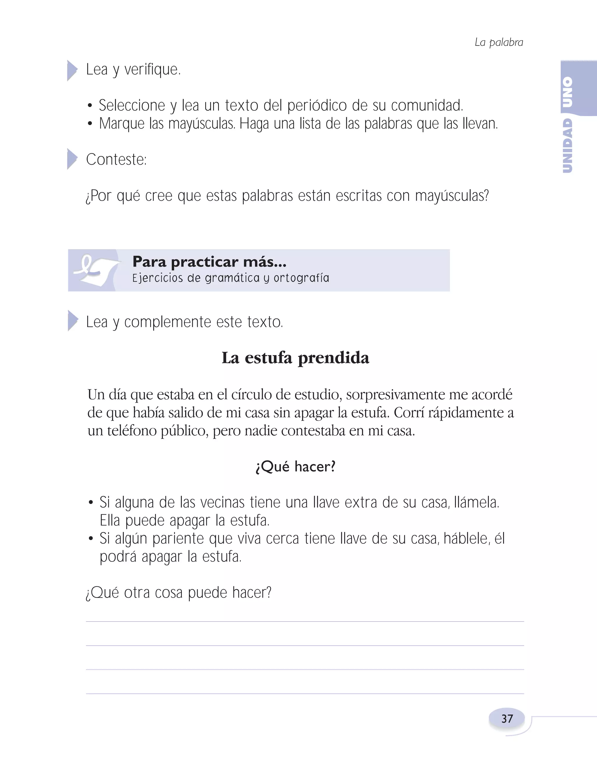 Fas Vamos escribir U1

5/25/04

6:53 PM

Página 37

La palabra

Lea y verifique.
• Seleccione y lea un texto del periódico de su comunidad.
• Marque las mayúsculas. Haga una lista de las palabras que las llevan.
Conteste:
¿Por qué cree que estas palabras están escritas con mayúsculas?

Lea y complemente este texto.

La estufa prendida
Un día que estaba en el círculo de estudio, sorpresivamente me acordé
de que había salido de mi casa sin apagar la estufa. Corrí rápidamente a
un teléfono público, pero nadie contestaba en mi casa.
¿Qué hacer?
• Si alguna de las vecinas tiene una llave extra de su casa, llámela.
Ella puede apagar la estufa.
• Si algún pariente que viva cerca tiene llave de su casa, háblele, él
podrá apagar la estufa.
¿Qué otra cosa puede hacer?

37

 