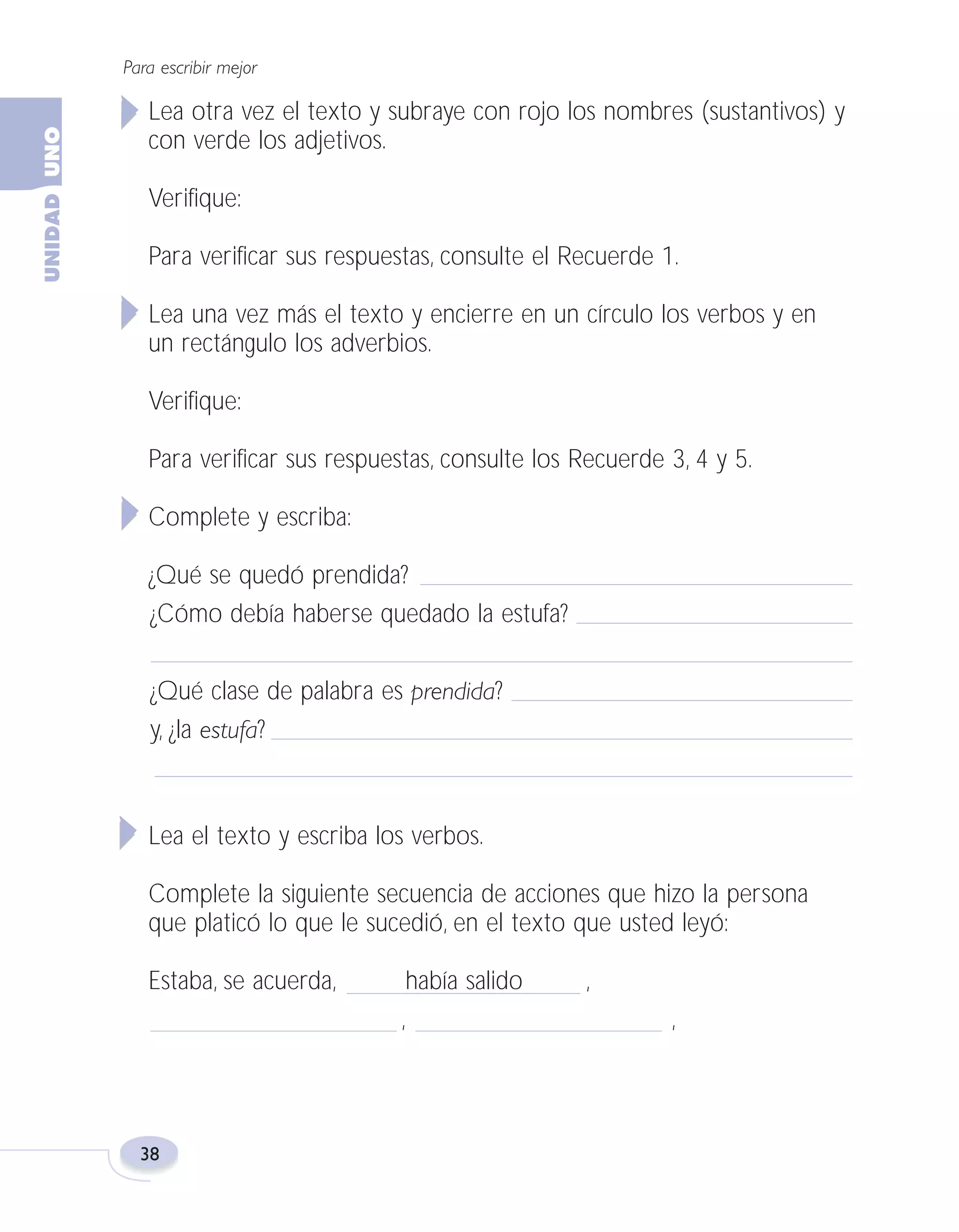 Fas Vamos escribir U1

5/25/04

6:53 PM

Página 38

Para escribir mejor

Lea otra vez el texto y subraye con rojo los nombres (sustantivos) y
con verde los adjetivos.
Verifique:
Para verificar sus respuestas, consulte el Recuerde 1.
Lea una vez más el texto y encierre en un círculo los verbos y en
un rectángulo los adverbios.
Verifique:
Para verificar sus respuestas, consulte los Recuerde 3, 4 y 5.
Complete y escriba:
¿Qué se quedó prendida?
¿Cómo debía haberse quedado la estufa?
¿Qué clase de palabra es prendida?
y, ¿la estufa?

Lea el texto y escriba los verbos.
Complete la siguiente secuencia de acciones que hizo la persona
que platicó lo que le sucedió, en el texto que usted leyó:
Estaba, se acuerda,

38

había salido
,

,
,

 