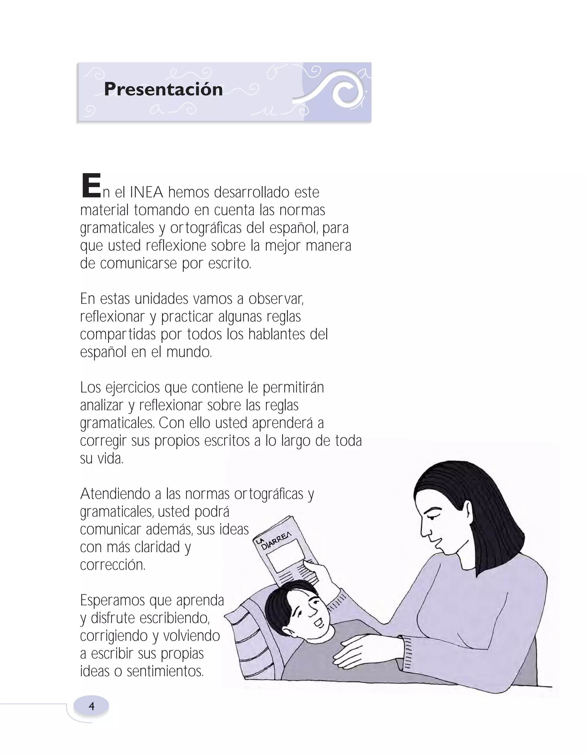 Fas Vamos escribir U1

5/25/04

6:53 PM

Página 4

Presentación

En el INEA hemos desarrollado este
material tomando en cuenta las normas
gramaticales y ortográficas del español, para
que usted reflexione sobre la mejor manera
de comunicarse por escrito.
En estas unidades vamos a observar,
reflexionar y practicar algunas reglas
compartidas por todos los hablantes del
español en el mundo.
Los ejercicios que contiene le permitirán
analizar y reflexionar sobre las reglas
gramaticales. Con ello usted aprenderá a
corregir sus propios escritos a lo largo de toda
su vida.
Atendiendo a las normas ortográficas y
gramaticales, usted podrá
comunicar además, sus ideas
con más claridad y
corrección.
Esperamos que aprenda
y disfrute escribiendo,
corrigiendo y volviendo
a escribir sus propias
ideas o sentimientos.
4

 