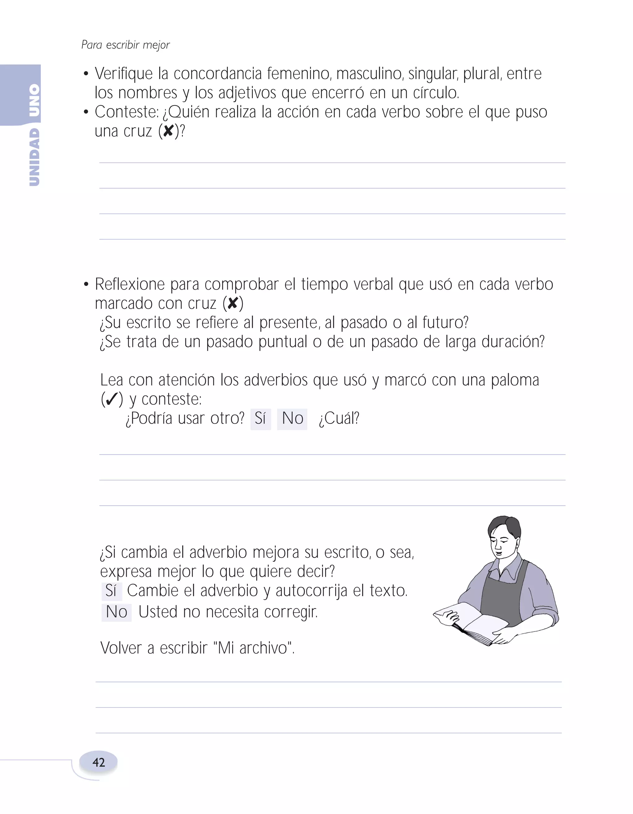 Fas Vamos escribir U1

5/25/04

6:53 PM

Página 42

Para escribir mejor

• Verifique la concordancia femenino, masculino, singular, plural, entre
los nombres y los adjetivos que encerró en un círculo.
• Conteste: ¿Quién realiza la acción en cada verbo sobre el que puso
una cruz (✘)?

• Reflexione para comprobar el tiempo verbal que usó en cada verbo
marcado con cruz (✘)
¿Su escrito se refiere al presente, al pasado o al futuro?
¿Se trata de un pasado puntual o de un pasado de larga duración?
Lea con atención los adverbios que usó y marcó con una paloma
(✓) y conteste:
¿Podría usar otro? Sí No ¿Cuál?

¿Si cambia el adverbio mejora su escrito, o sea,
expresa mejor lo que quiere decir?
Sí Cambie el adverbio y autocorrija el texto.
No Usted no necesita corregir.
Volver a escribir "Mi archivo".

42

 