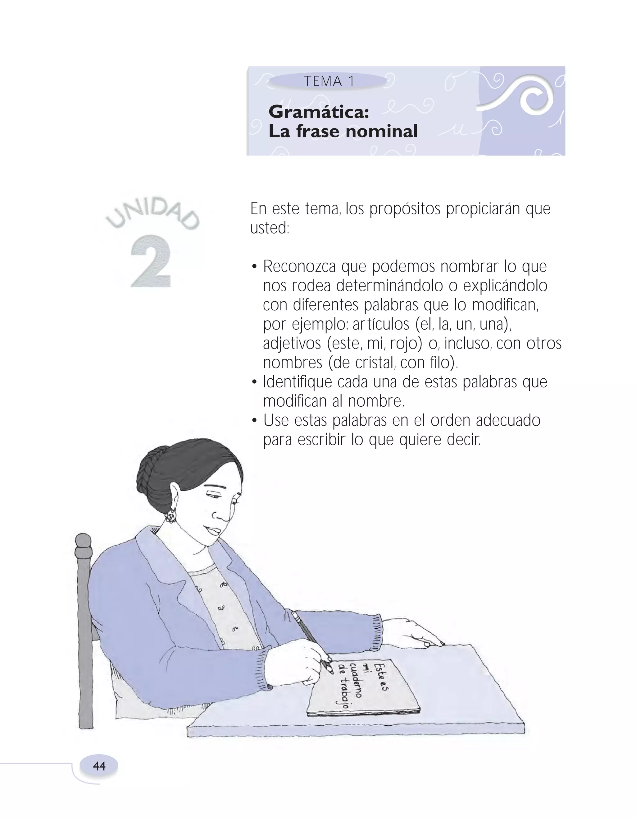 Fas Vamos escribir U2

5/25/04

6:54 PM

Página 44

TEMA 1

Gramática:
La frase nominal

En este tema, los propósitos propiciarán que
usted:
• Reconozca que podemos nombrar lo que
nos rodea determinándolo o explicándolo
con diferentes palabras que lo modifican,
por ejemplo: artículos (el, la, un, una),
adjetivos (este, mi, rojo) o, incluso, con otros
nombres (de cristal, con filo).
• Identifique cada una de estas palabras que
modifican al nombre.
• Use estas palabras en el orden adecuado
para escribir lo que quiere decir.

44

 