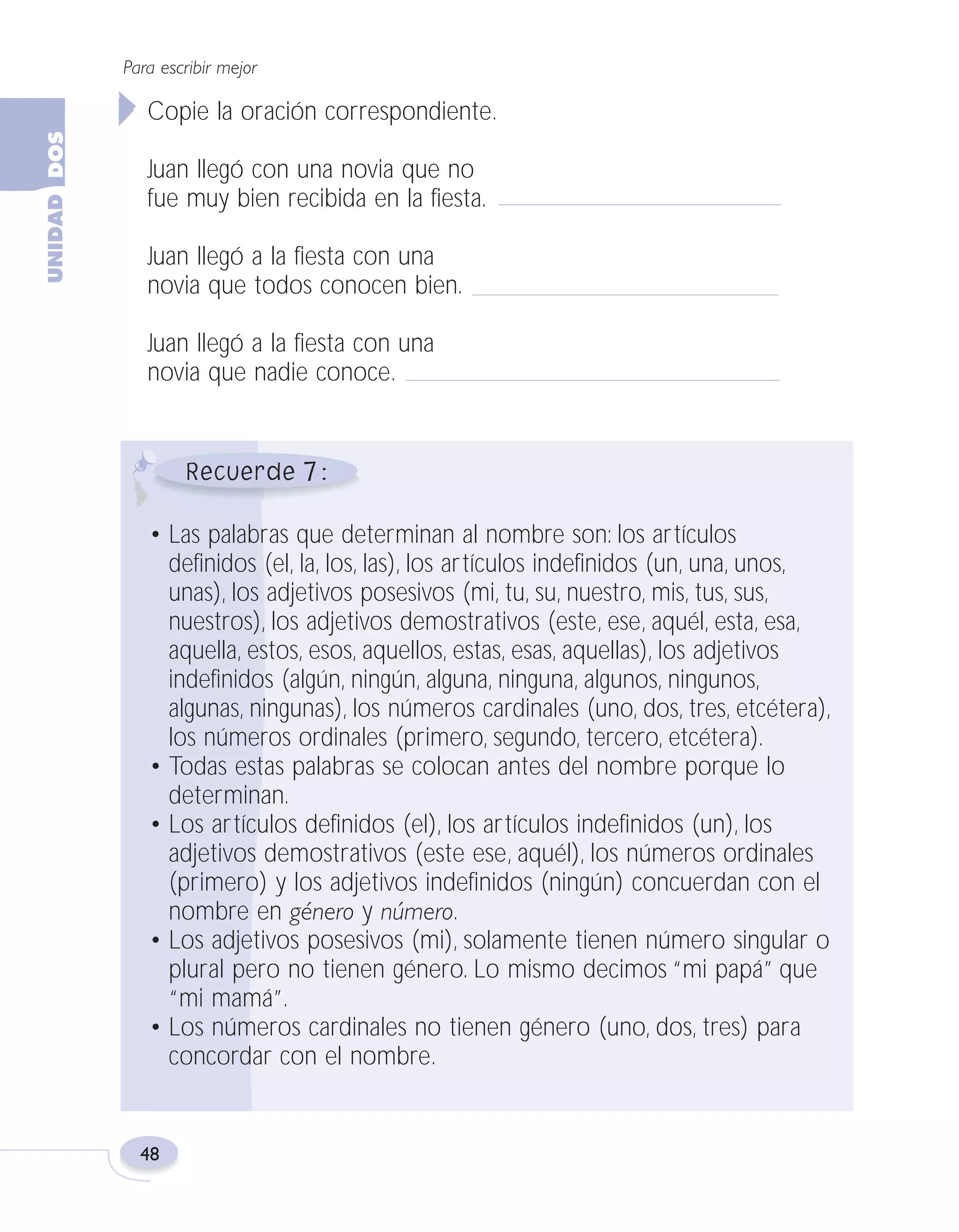 Fas Vamos escribir U2

5/25/04

6:54 PM

Página 48

Para escribir mejor

Copie la oración correspondiente.
Juan llegó con una novia que no
fue muy bien recibida en la fiesta.
Juan llegó a la fiesta con una
novia que todos conocen bien.
Juan llegó a la fiesta con una
novia que nadie conoce.

7
• Las palabras que determinan al nombre son: los artículos
definidos (el, la, los, las), los artículos indefinidos (un, una, unos,
unas), los adjetivos posesivos (mi, tu, su, nuestro, mis, tus, sus,
nuestros), los adjetivos demostrativos (este, ese, aquél, esta, esa,
aquella, estos, esos, aquellos, estas, esas, aquellas), los adjetivos
indefinidos (algún, ningún, alguna, ninguna, algunos, ningunos,
algunas, ningunas), los números cardinales (uno, dos, tres, etcétera),
los números ordinales (primero, segundo, tercero, etcétera).
• Todas estas palabras se colocan antes del nombre porque lo
determinan.
• Los artículos definidos (el), los artículos indefinidos (un), los
adjetivos demostrativos (este ese, aquél), los números ordinales
(primero) y los adjetivos indefinidos (ningún) concuerdan con el
nombre en género y número.
• Los adjetivos posesivos (mi), solamente tienen número singular o
plural pero no tienen género. Lo mismo decimos “mi papá” que
“mi mamá”.
• Los números cardinales no tienen género (uno, dos, tres) para
concordar con el nombre.

48

 