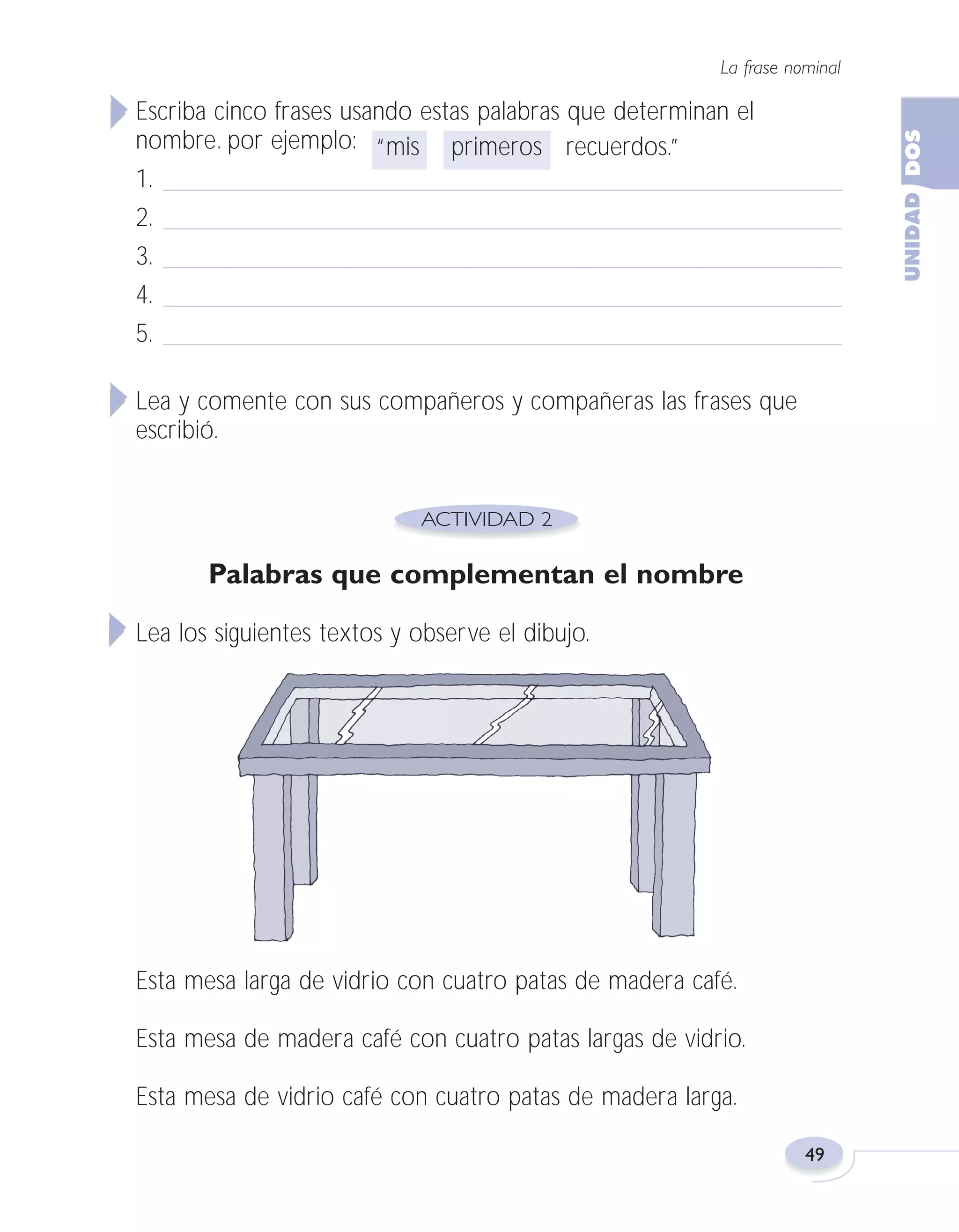 Fas Vamos escribir U2

5/25/04

6:54 PM

Página 49

La frase nominal

Escriba cinco frases usando estas palabras que determinan el
nombre. por ejemplo: “mis primeros recuerdos.”
1.
2.
3.
4.
5.
Lea y comente con sus compañeros y compañeras las frases que
escribió.

Palabras que complementan el nombre
Lea los siguientes textos y observe el dibujo.

Esta mesa larga de vidrio con cuatro patas de madera café.
Esta mesa de madera café con cuatro patas largas de vidrio.
Esta mesa de vidrio café con cuatro patas de madera larga.
49

 