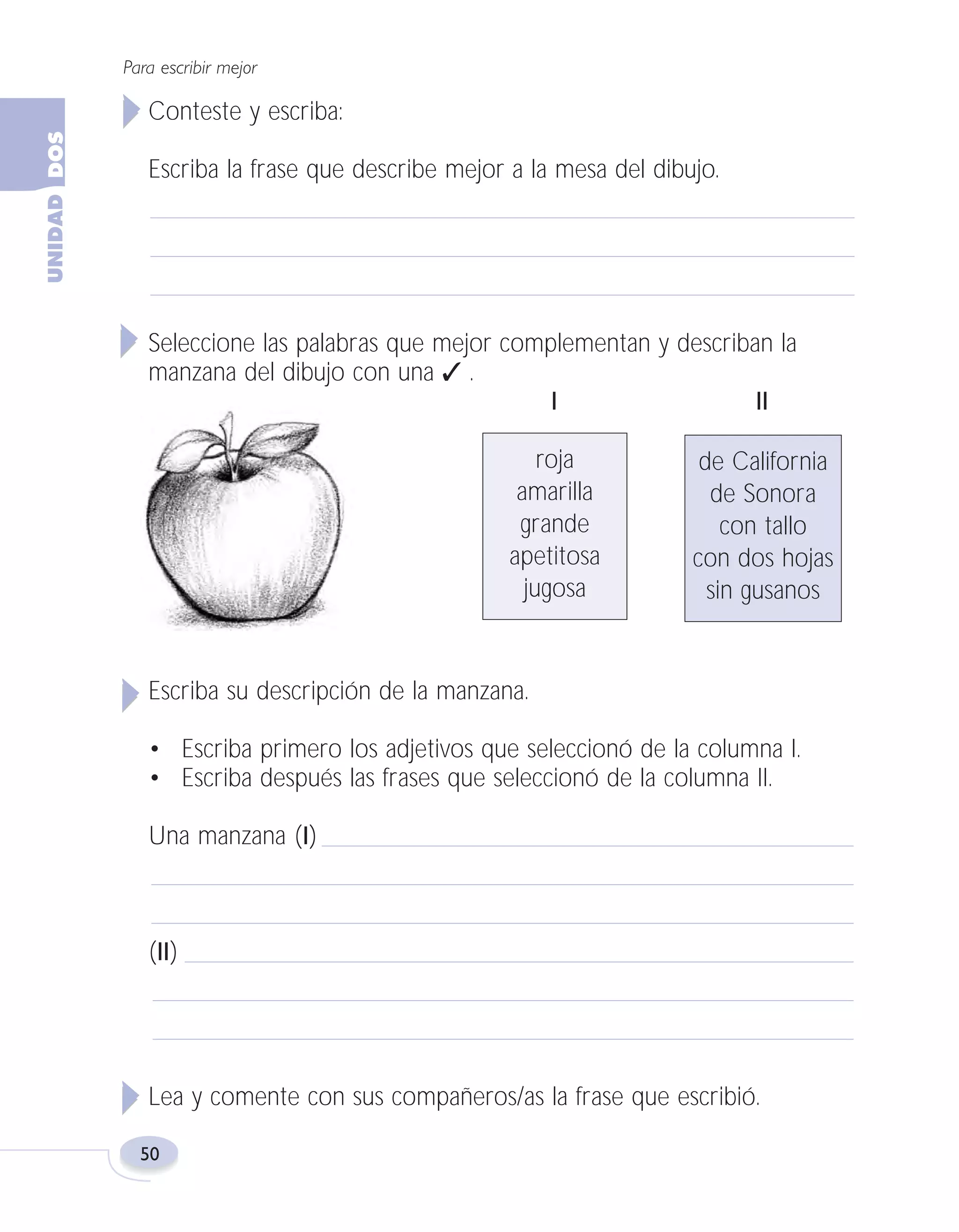 Fas Vamos escribir U2

5/25/04

6:54 PM

Página 50

Para escribir mejor

Conteste y escriba:
Escriba la frase que describe mejor a la mesa del dibujo.

Seleccione las palabras que mejor complementan y describan la
manzana del dibujo con una ✓ .
I
II
roja
amarilla
grande
apetitosa
jugosa

de California
de Sonora
con tallo
con dos hojas
sin gusanos

Escriba su descripción de la manzana.
• Escriba primero los adjetivos que seleccionó de la columna I.
• Escriba después las frases que seleccionó de la columna II.
Una manzana (I)

(II)

Lea y comente con sus compañeros/as la frase que escribió.
50

 