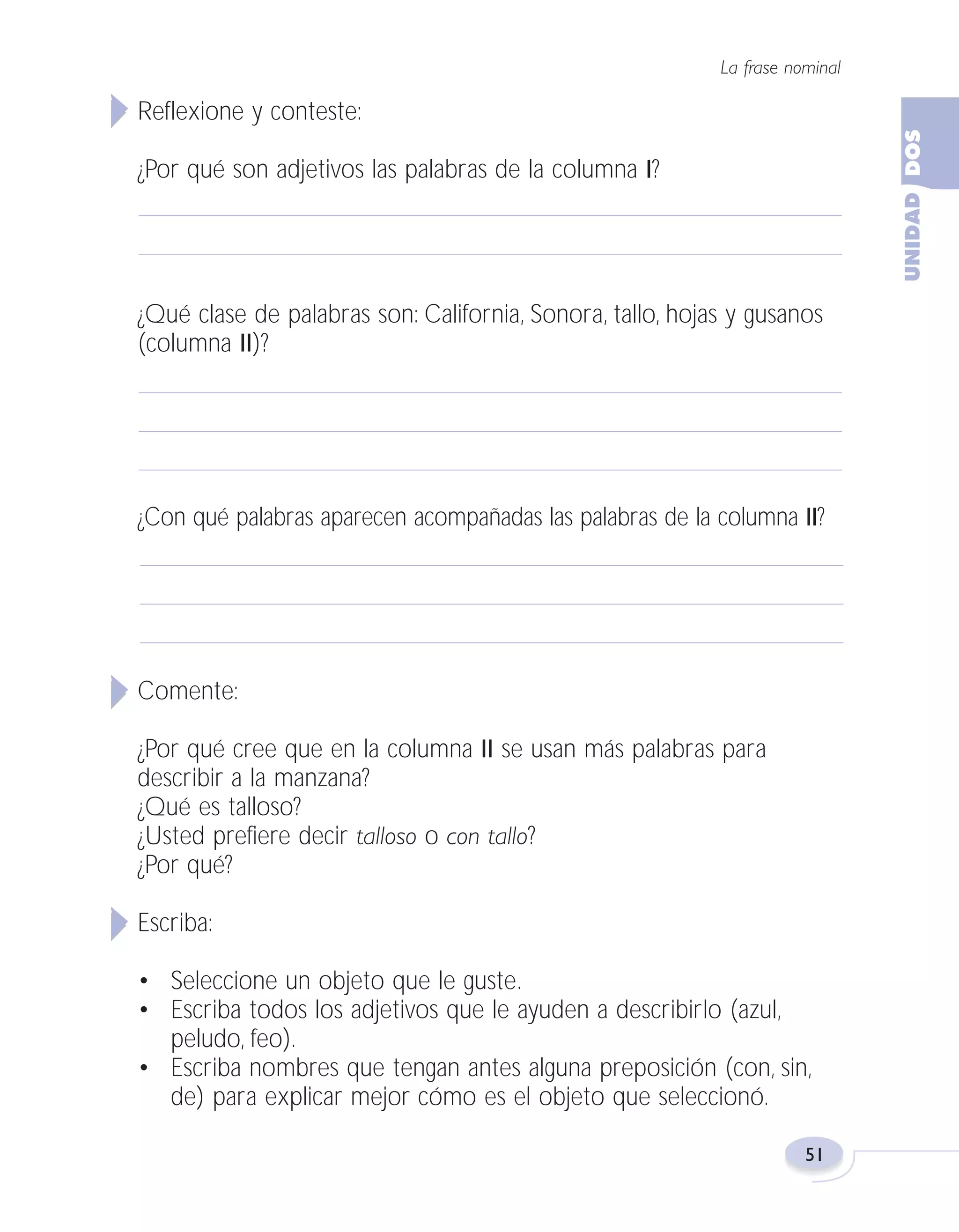 Fas Vamos escribir U2

5/25/04

6:54 PM

Página 51

La frase nominal

Reflexione y conteste:
¿Por qué son adjetivos las palabras de la columna I?

¿Qué clase de palabras son: California, Sonora, tallo, hojas y gusanos
(columna II)?

¿Con qué palabras aparecen acompañadas las palabras de la columna II?

Comente:
¿Por qué cree que en la columna II se usan más palabras para
describir a la manzana?
¿Qué es talloso?
¿Usted prefiere decir talloso o con tallo?
¿Por qué?
Escriba:
• Seleccione un objeto que le guste.
• Escriba todos los adjetivos que le ayuden a describirlo (azul,
peludo, feo).
• Escriba nombres que tengan antes alguna preposición (con, sin,
de) para explicar mejor cómo es el objeto que seleccionó.
51

 