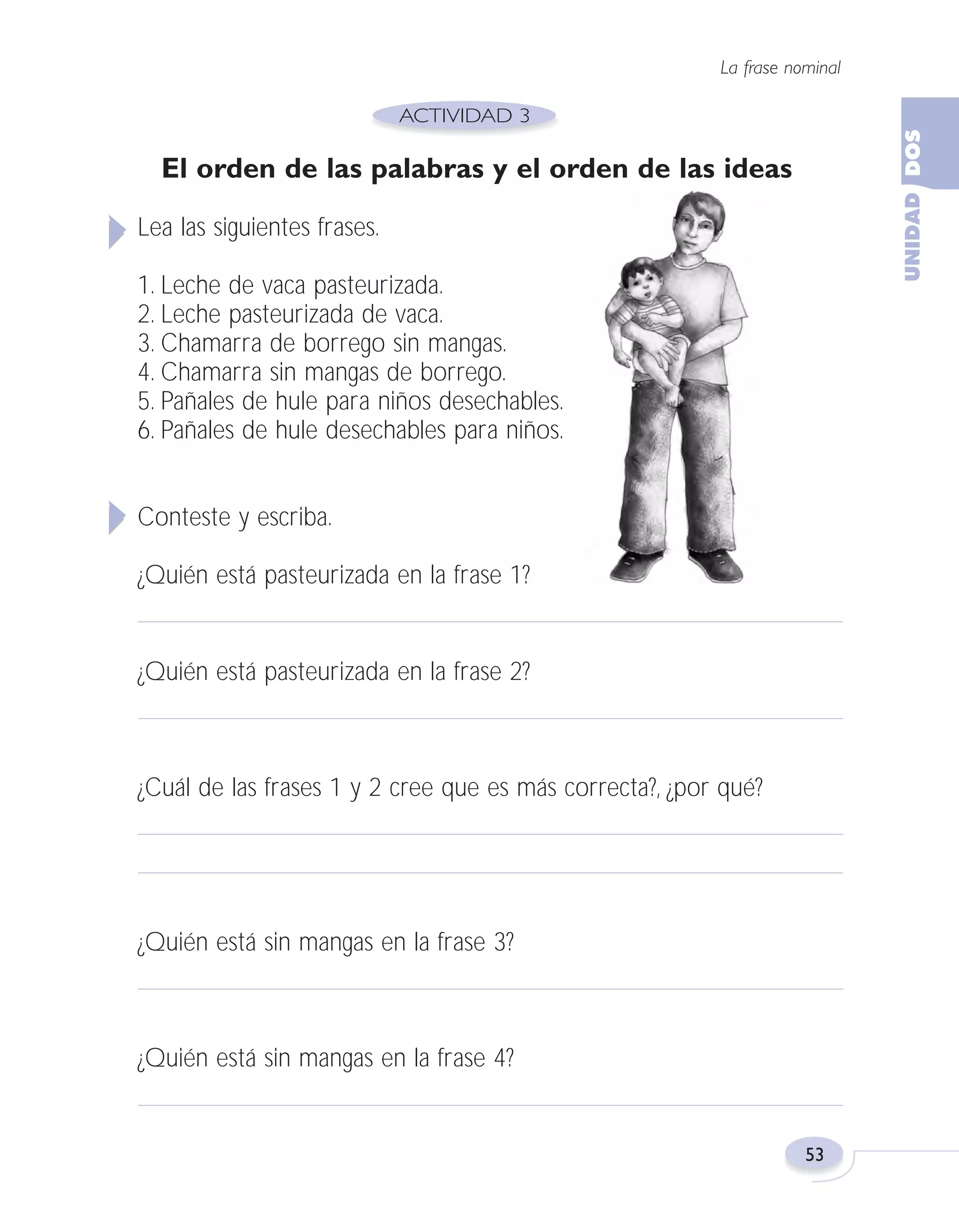 Fas Vamos escribir U2

5/25/04

6:54 PM

Página 53

La frase nominal

El orden de las palabras y el orden de las ideas
Lea las siguientes frases.
1. Leche de vaca pasteurizada.
2. Leche pasteurizada de vaca.
3. Chamarra de borrego sin mangas.
4. Chamarra sin mangas de borrego.
5. Pañales de hule para niños desechables.
6. Pañales de hule desechables para niños.
Conteste y escriba.
¿Quién está pasteurizada en la frase 1?

¿Quién está pasteurizada en la frase 2?

¿Cuál de las frases 1 y 2 cree que es más correcta?, ¿por qué?

¿Quién está sin mangas en la frase 3?

¿Quién está sin mangas en la frase 4?

53

 
