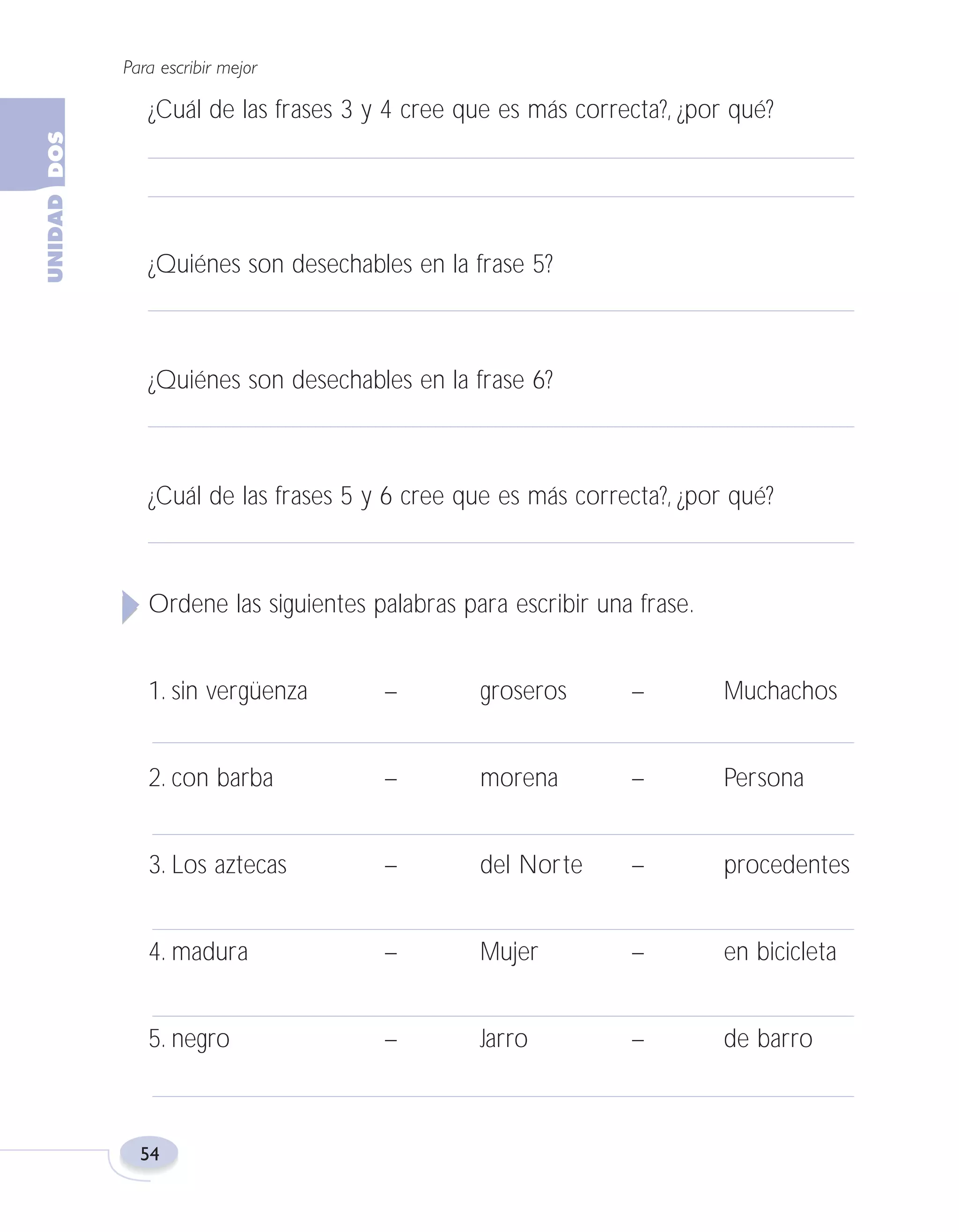 Fas Vamos escribir U2

5/25/04

6:54 PM

Página 54

Para escribir mejor

¿Cuál de las frases 3 y 4 cree que es más correcta?, ¿por qué?

¿Quiénes son desechables en la frase 5?

¿Quiénes son desechables en la frase 6?

¿Cuál de las frases 5 y 6 cree que es más correcta?, ¿por qué?

Ordene las siguientes palabras para escribir una frase.
1. sin vergüenza

–

groseros

–

Muchachos

2. con barba

–

morena

–

Persona

3. Los aztecas

–

del Norte

–

procedentes

4. madura

–

Mujer

–

en bicicleta

5. negro

–

Jarro

–

de barro

54

 