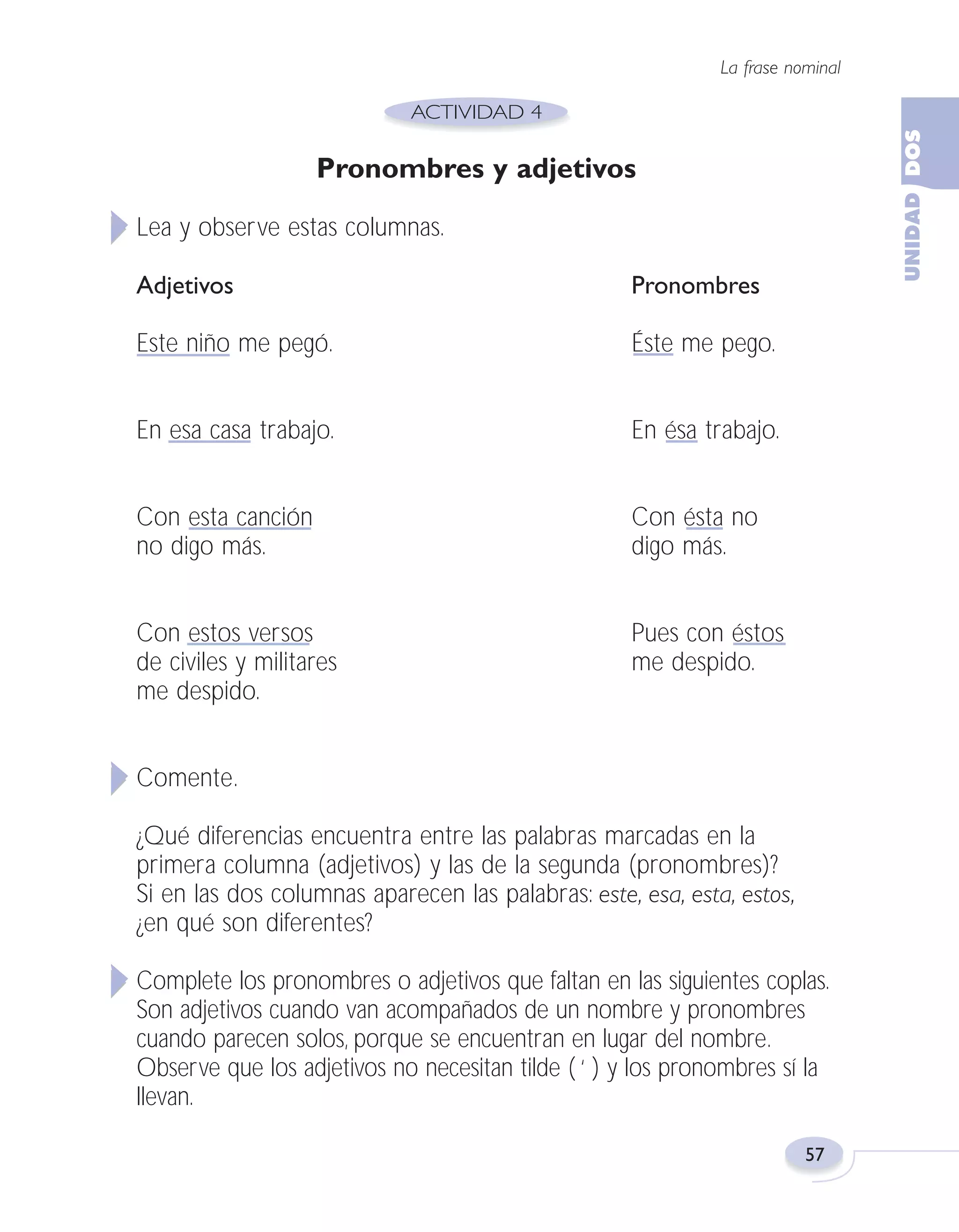 Fas Vamos escribir U2

5/25/04

6:54 PM

Página 57

La frase nominal

Pronombres y adjetivos
Lea y observe estas columnas.
Adjetivos

Pronombres

Este niño me pegó.

Éste me pego.

En esa casa trabajo.

En ésa trabajo.

Con esta canción
no digo más.

Con ésta no
digo más.

Con estos versos
de civiles y militares
me despido.

Pues con éstos
me despido.

Comente.
¿Qué diferencias encuentra entre las palabras marcadas en la
primera columna (adjetivos) y las de la segunda (pronombres)?
Si en las dos columnas aparecen las palabras: este, esa, esta, estos,
¿en qué son diferentes?
Complete los pronombres o adjetivos que faltan en las siguientes coplas.
Son adjetivos cuando van acompañados de un nombre y pronombres
cuando parecen solos, porque se encuentran en lugar del nombre.
Observe que los adjetivos no necesitan tilde ( ‘ ) y los pronombres sí la
llevan.
57

 