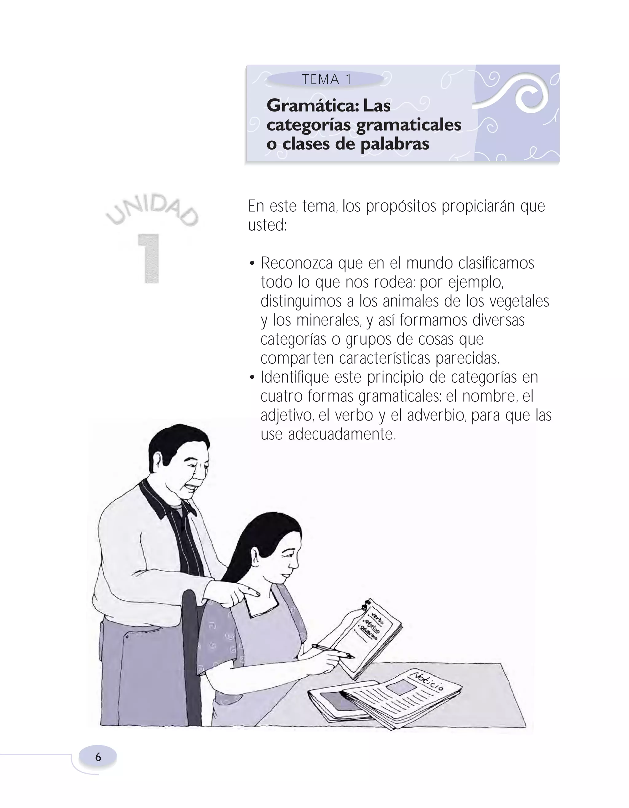 Fas Vamos escribir U1

5/25/04

6:53 PM

Página 6

TEMA 1

Gramática: Las
categorías gramaticales
o clases de palabras
En este tema, los propósitos propiciarán que
usted:
• Reconozca que en el mundo clasificamos
todo lo que nos rodea; por ejemplo,
distinguimos a los animales de los vegetales
y los minerales, y así formamos diversas
categorías o grupos de cosas que
comparten características parecidas.
• Identifique este principio de categorías en
cuatro formas gramaticales: el nombre, el
adjetivo, el verbo y el adverbio, para que las
use adecuadamente.

6

 
