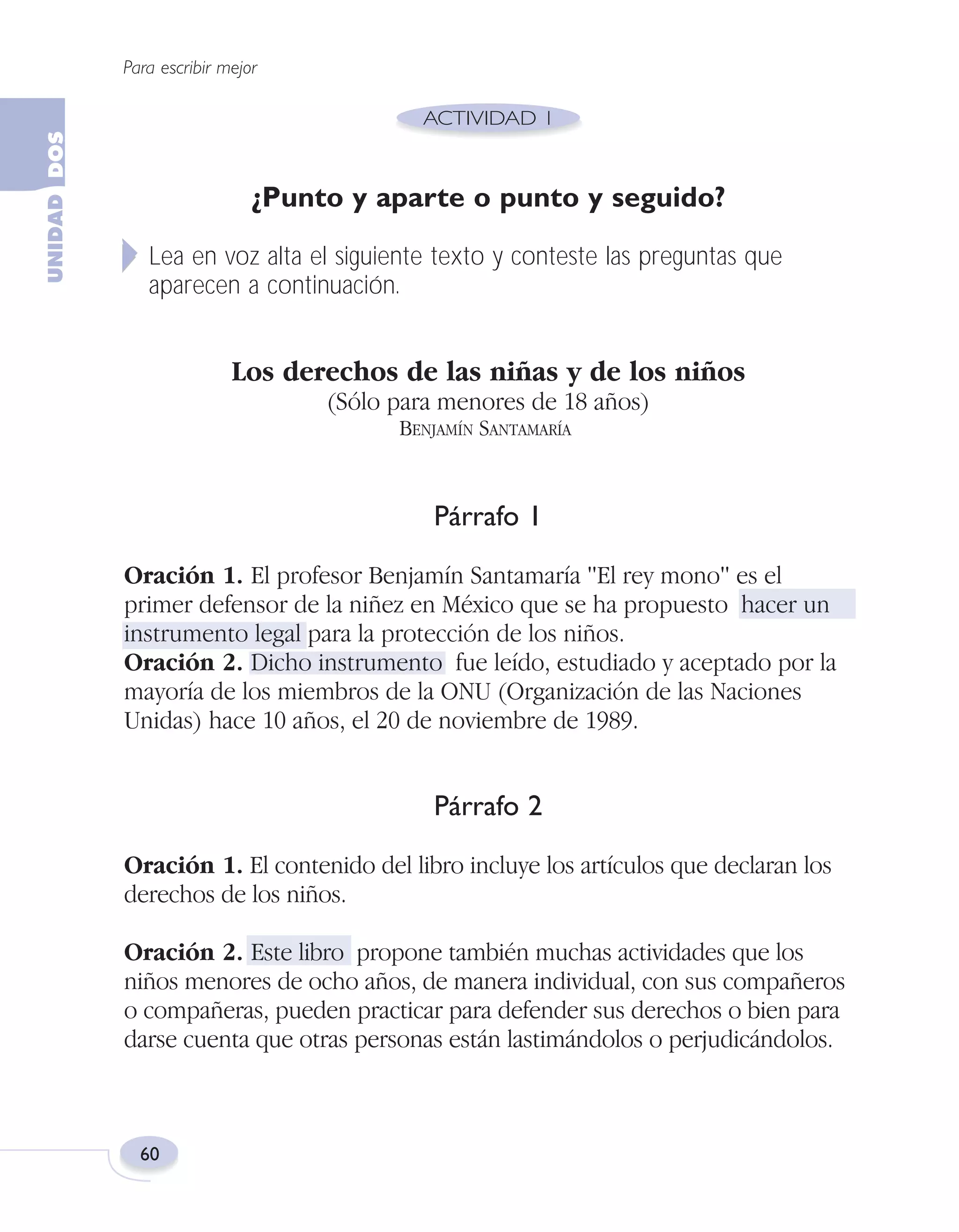 Fas Vamos escribir U2

5/25/04

6:54 PM

Página 60

Para escribir mejor

¿Punto y aparte o punto y seguido?
Lea en voz alta el siguiente texto y conteste las preguntas que
aparecen a continuación.

Los derechos de las niñas y de los niños
(Sólo para menores de 18 años)
BENJAMÍN SANTAMARÍA

Párrafo 1
Oración 1. El profesor Benjamín Santamaría "El rey mono" es el
primer defensor de la niñez en México que se ha propuesto hacer un
instrumento legal para la protección de los niños.
Oración 2. Dicho instrumento fue leído, estudiado y aceptado por la
mayoría de los miembros de la ONU (Organización de las Naciones
Unidas) hace 10 años, el 20 de noviembre de 1989.

Párrafo 2
Oración 1. El contenido del libro incluye los artículos que declaran los
derechos de los niños.
Oración 2. Este libro propone también muchas actividades que los
niños menores de ocho años, de manera individual, con sus compañeros
o compañeras, pueden practicar para defender sus derechos o bien para
darse cuenta que otras personas están lastimándolos o perjudicándolos.

60

 