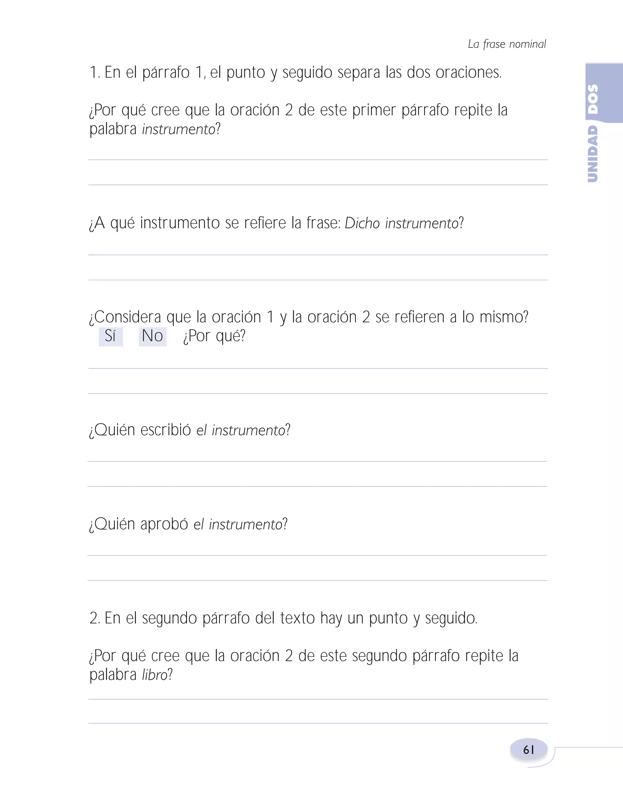 Fas Vamos escribir U2

5/25/04

6:54 PM

Página 61

La frase nominal

1. En el párrafo 1, el punto y seguido separa las dos oraciones.
¿Por qué cree que la oración 2 de este primer párrafo repite la
palabra instrumento?

¿A qué instrumento se refiere la frase: Dicho instrumento?

¿Considera que la oración 1 y la oración 2 se refieren a lo mismo?
Sí
No ¿Por qué?

¿Quién escribió el instrumento?

¿Quién aprobó el instrumento?

2. En el segundo párrafo del texto hay un punto y seguido.
¿Por qué cree que la oración 2 de este segundo párrafo repite la
palabra libro?

61

 