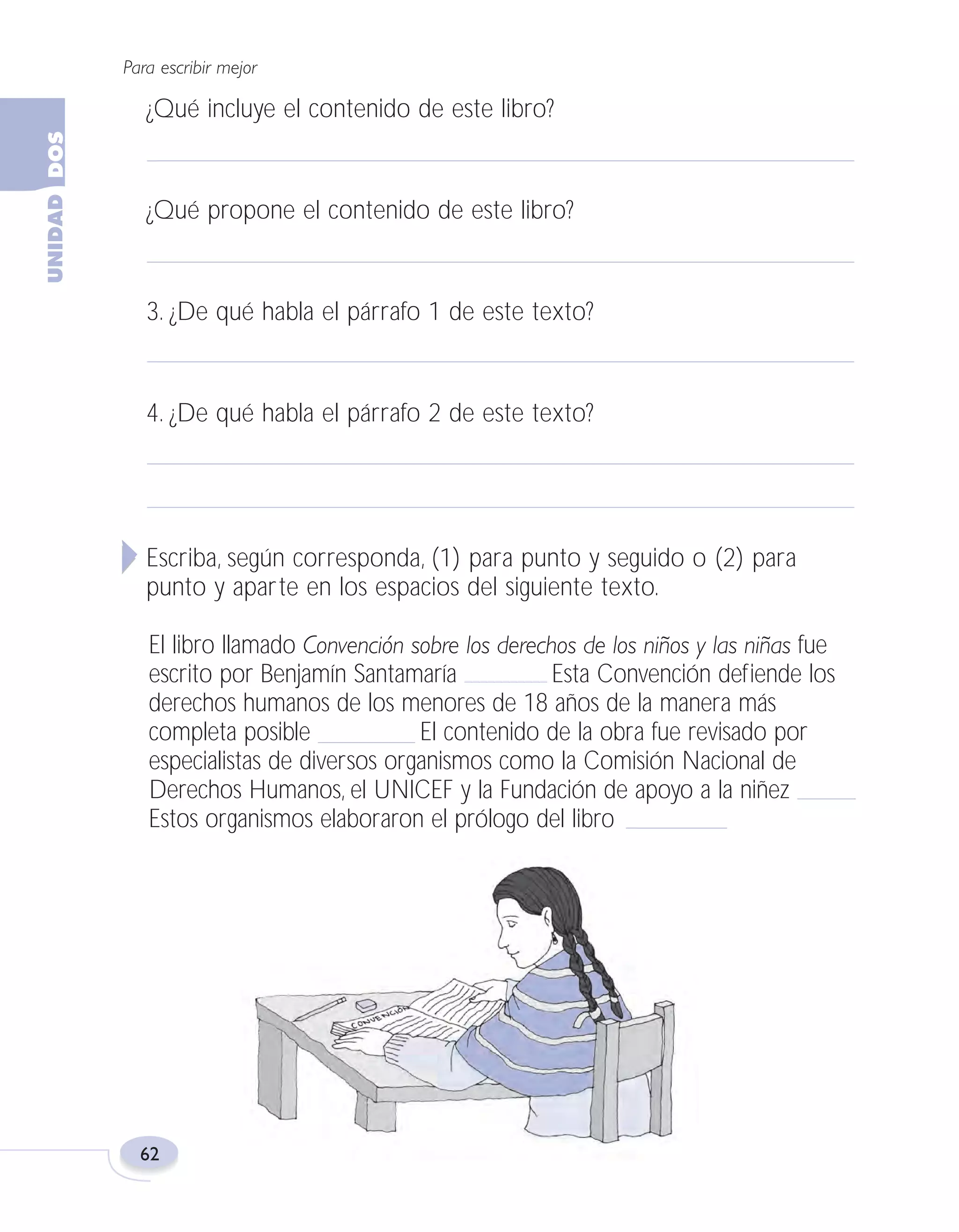 Fas Vamos escribir U2

5/25/04

6:54 PM

Página 62

Para escribir mejor

¿Qué incluye el contenido de este libro?

¿Qué propone el contenido de este libro?

3. ¿De qué habla el párrafo 1 de este texto?

4. ¿De qué habla el párrafo 2 de este texto?

Escriba, según corresponda, (1) para punto y seguido o (2) para
punto y aparte en los espacios del siguiente texto.
El libro llamado Convención sobre los derechos de los niños y las niñas fue
escrito por Benjamín Santamaría
Esta Convención defiende los
derechos humanos de los menores de 18 años de la manera más
completa posible
El contenido de la obra fue revisado por
especialistas de diversos organismos como la Comisión Nacional de
Derechos Humanos, el UNICEF y la Fundación de apoyo a la niñez
Estos organismos elaboraron el prólogo del libro

62

 