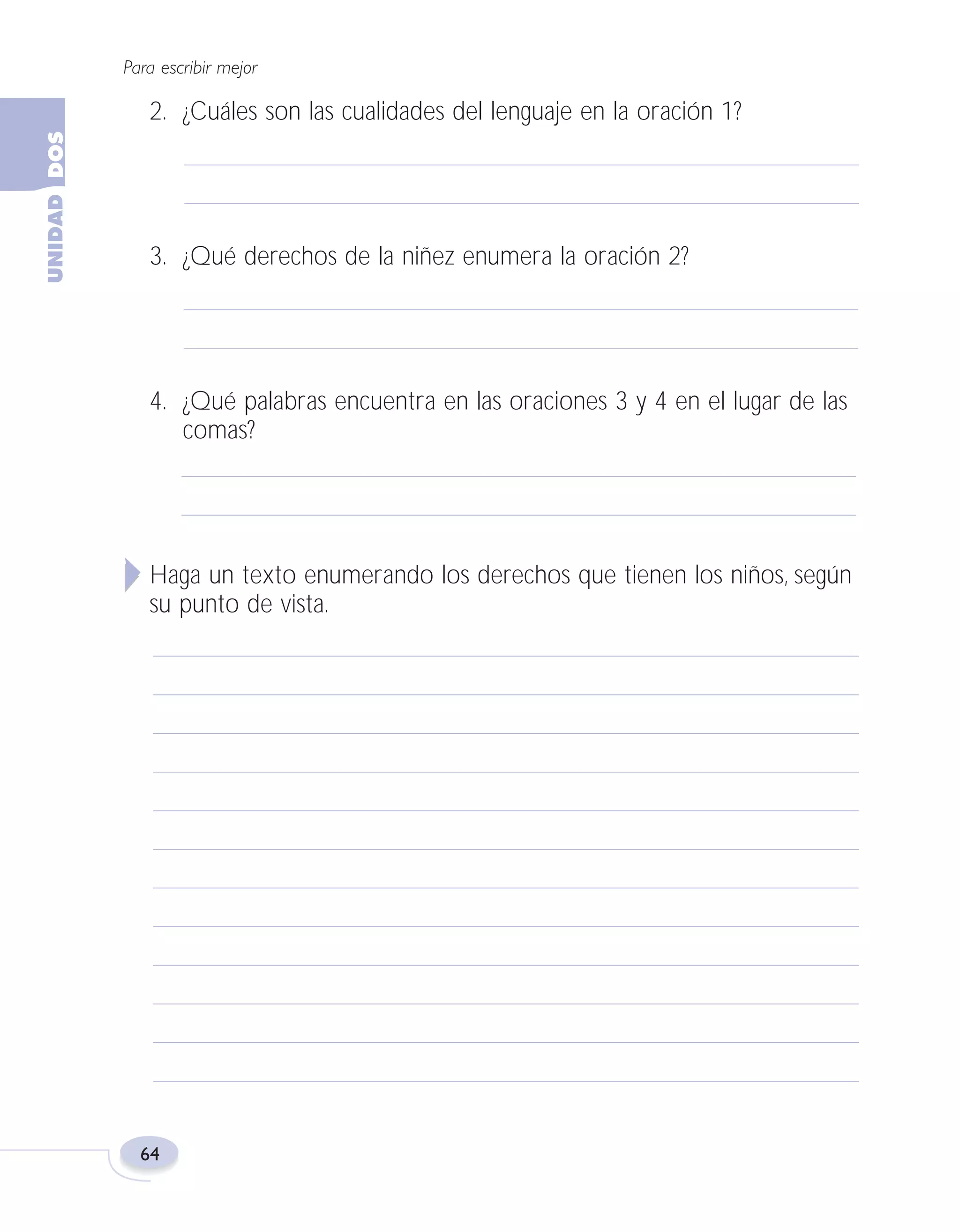 Fas Vamos escribir U2

5/25/04

6:54 PM

Página 64

Para escribir mejor

2. ¿Cuáles son las cualidades del lenguaje en la oración 1?

3. ¿Qué derechos de la niñez enumera la oración 2?

4. ¿Qué palabras encuentra en las oraciones 3 y 4 en el lugar de las
comas?

Haga un texto enumerando los derechos que tienen los niños, según
su punto de vista.

64

 