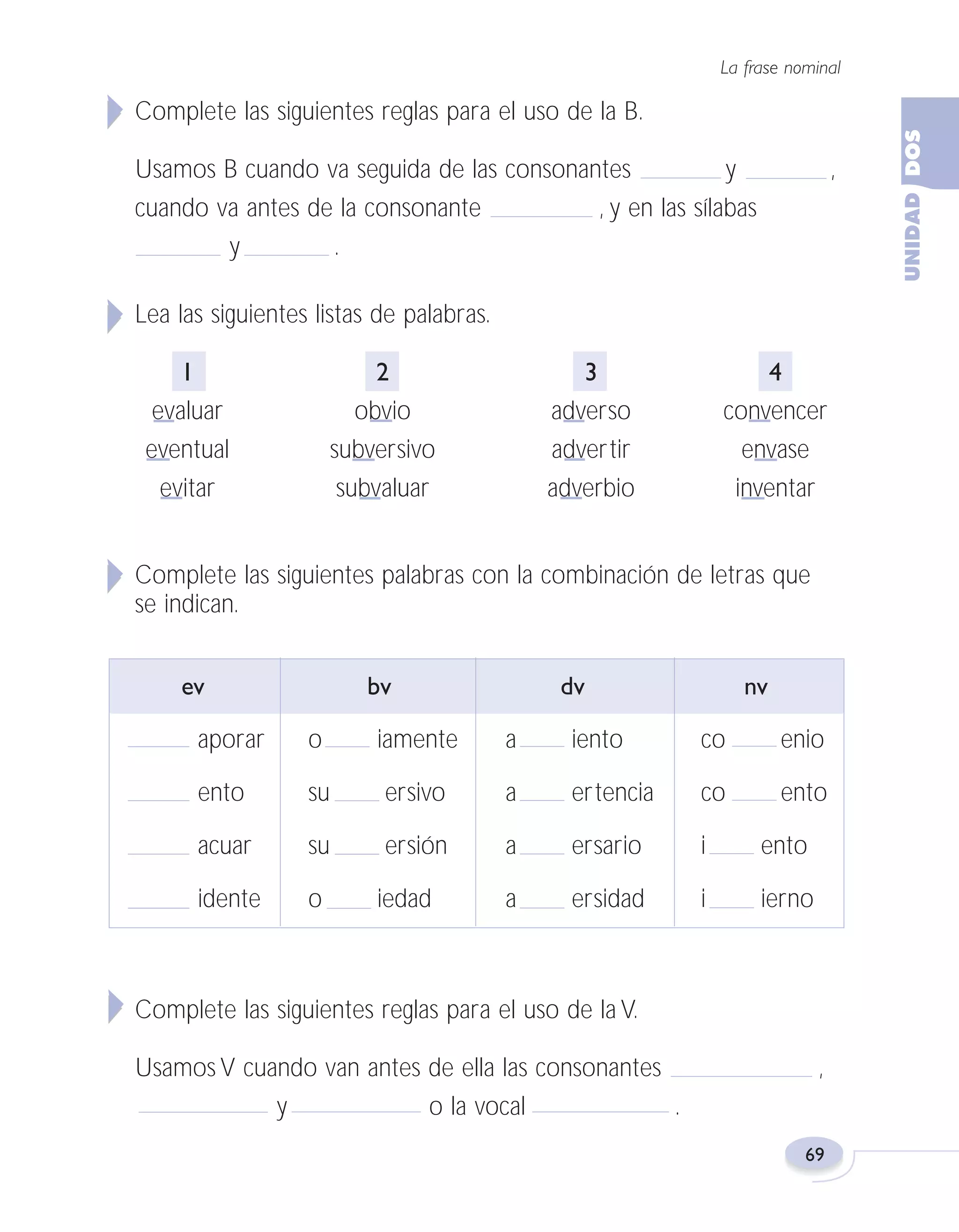 Fas Vamos escribir U2

5/25/04

6:55 PM

Página 69

La frase nominal

Complete las siguientes reglas para el uso de la B.
Usamos B cuando va seguida de las consonantes
y
cuando va antes de la consonante
, y en las sílabas
y
.

,

Lea las siguientes listas de palabras.
1
evaluar
eventual
evitar

2
obvio
subversivo
subvaluar

3
adverso
advertir
adverbio

4
convencer
envase
inventar

Complete las siguientes palabras con la combinación de letras que
se indican.
ev

bv

dv

nv

aporar

o

iamente

a

iento

co

enio

ento

su

ersivo

a

ertencia

co

ento

acuar

su

ersión

a

ersario

i

ento

idente

o

a

ersidad

i

ierno

iedad

Complete las siguientes reglas para el uso de la V.
Usamos V cuando van antes de ella las consonantes
y
o la vocal
.

,

69

 