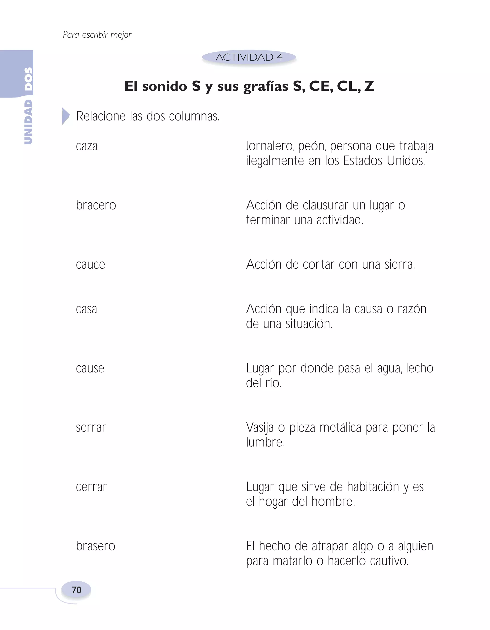 Fas Vamos escribir U2

5/25/04

6:55 PM

Página 70

Para escribir mejor

El sonido S y sus grafías S, CE, CL, Z
Relacione las dos columnas.
caza

Jornalero, peón, persona que trabaja
ilegalmente en los Estados Unidos.

bracero

Acción de clausurar un lugar o
terminar una actividad.

cauce

Acción de cortar con una sierra.

casa

Acción que indica la causa o razón
de una situación.

cause

Lugar por donde pasa el agua, lecho
del río.

serrar

Vasija o pieza metálica para poner la
lumbre.

cerrar

Lugar que sirve de habitación y es
el hogar del hombre.

brasero

El hecho de atrapar algo o a alguien
para matarlo o hacerlo cautivo.

70

 