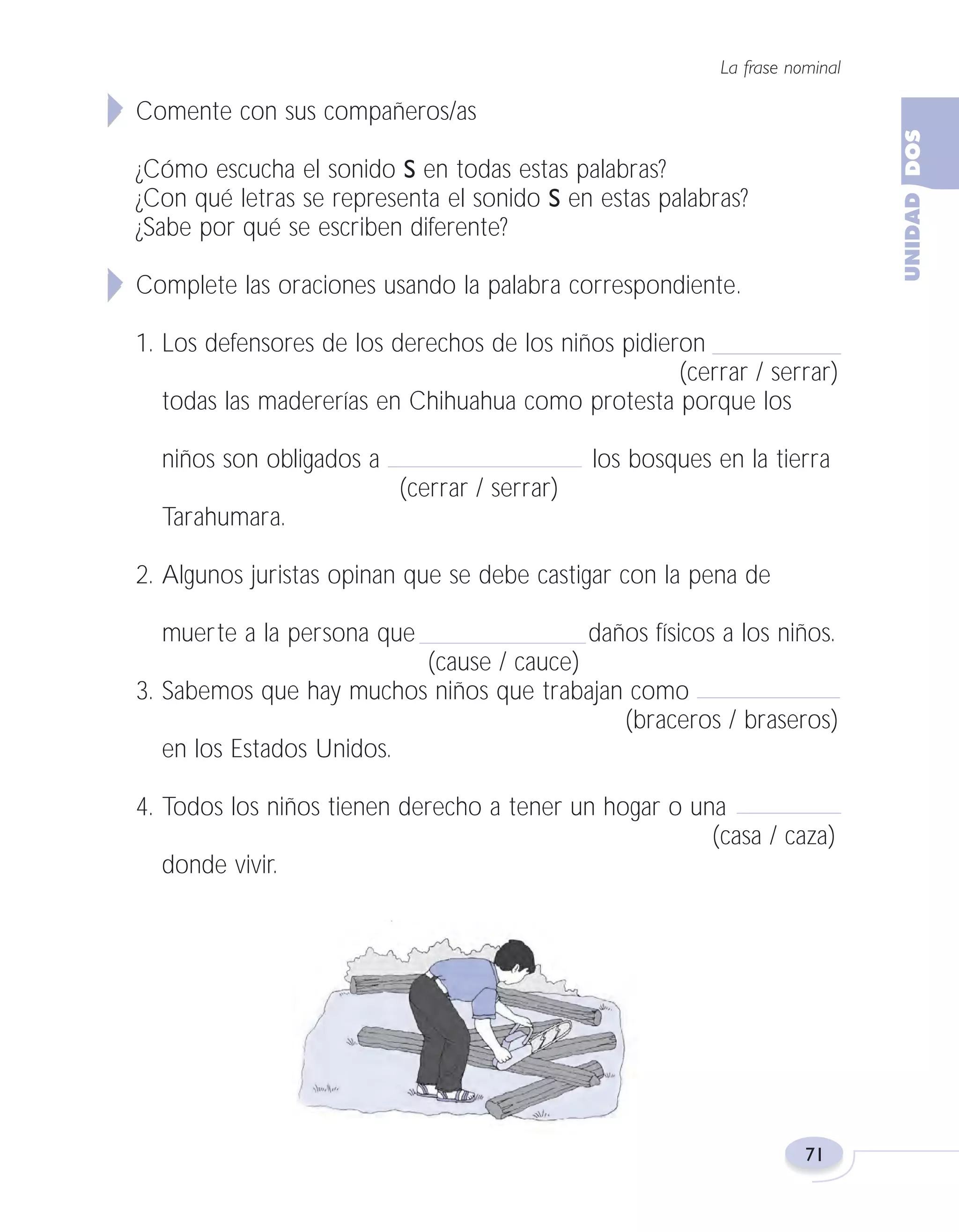 Fas Vamos escribir U2

5/25/04

6:55 PM

Página 71

La frase nominal

Comente con sus compañeros/as
¿Cómo escucha el sonido S en todas estas palabras?
¿Con qué letras se representa el sonido S en estas palabras?
¿Sabe por qué se escriben diferente?
Complete las oraciones usando la palabra correspondiente.
1. Los defensores de los derechos de los niños pidieron
(cerrar / serrar)
todas las madererías en Chihuahua como protesta porque los
niños son obligados a

los bosques en la tierra
(cerrar / serrar)

Tarahumara.
2. Algunos juristas opinan que se debe castigar con la pena de
muerte a la persona que

daños físicos a los niños.

(cause / cauce)
3. Sabemos que hay muchos niños que trabajan como
(braceros / braseros)
en los Estados Unidos.
4. Todos los niños tienen derecho a tener un hogar o una
(casa / caza)
donde vivir.

71

 