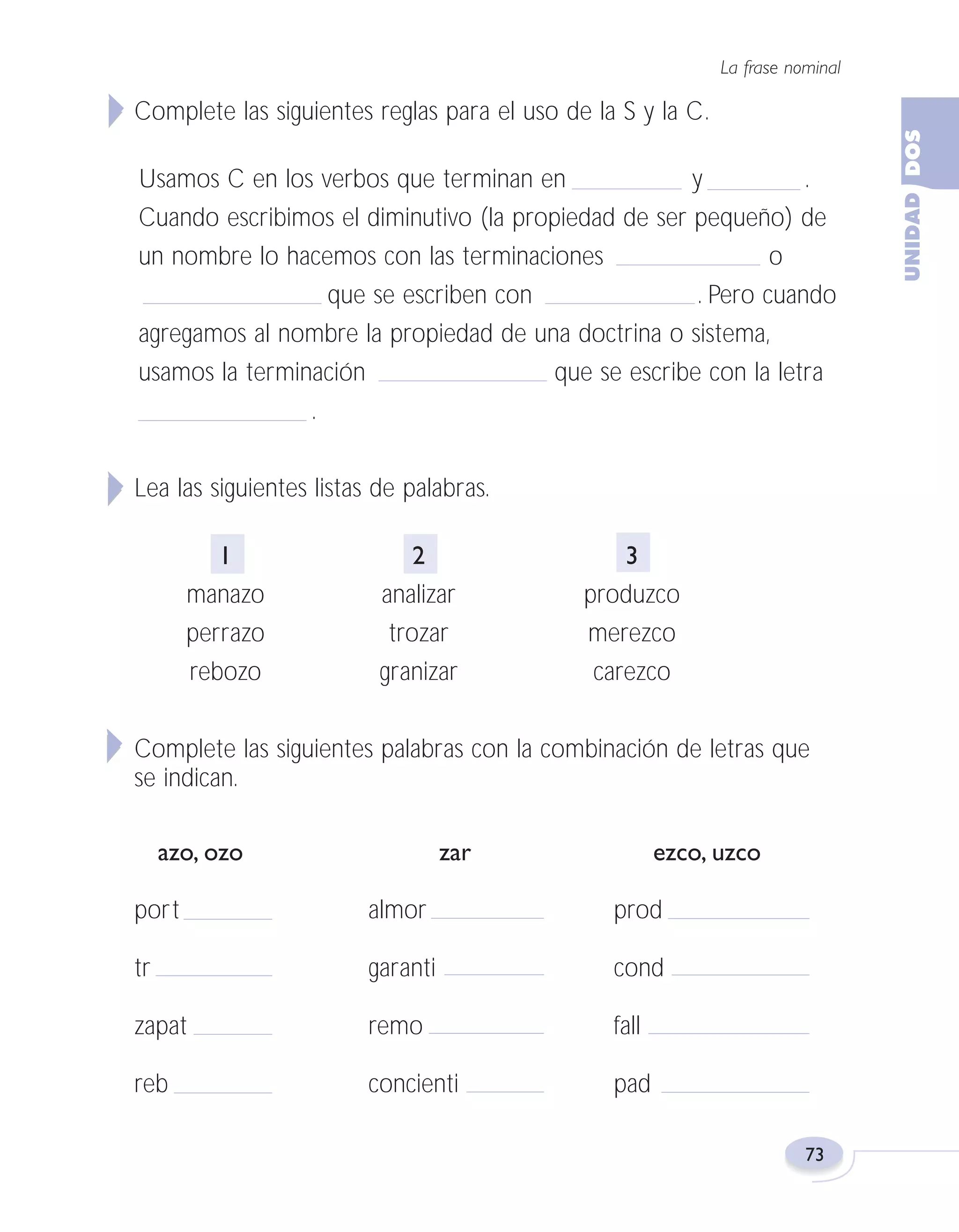 Fas Vamos escribir U2

5/25/04

6:55 PM

Página 73

La frase nominal

Complete las siguientes reglas para el uso de la S y la C.
Usamos C en los verbos que terminan en
y
.
Cuando escribimos el diminutivo (la propiedad de ser pequeño) de
un nombre lo hacemos con las terminaciones
o
que se escriben con
. Pero cuando
agregamos al nombre la propiedad de una doctrina o sistema,
usamos la terminación
que se escribe con la letra
.
Lea las siguientes listas de palabras.
1
manazo
perrazo
rebozo

2
analizar
trozar
granizar

3
produzco
merezco
carezco

Complete las siguientes palabras con la combinación de letras que
se indican.
azo, ozo

zar

ezco, uzco

port

almor

prod

tr

garanti

cond

zapat

remo

fall

reb

concienti

pad
73

 