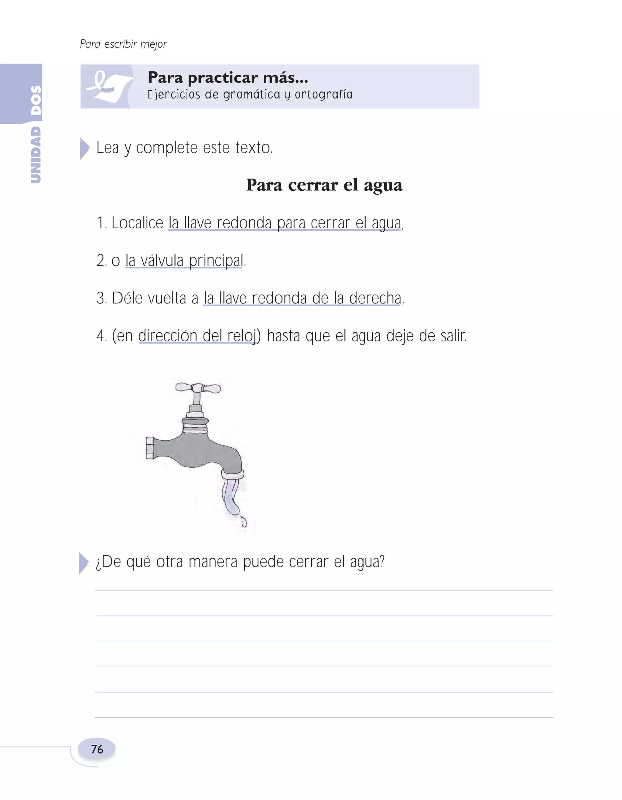 Fas Vamos escribir U2

5/25/04

6:55 PM

Página 76

Para escribir mejor

Lea y complete este texto.

Para cerrar el agua
1. Localice la llave redonda para cerrar el agua,
2. o la válvula principal.
3. Déle vuelta a la llave redonda de la derecha,
4. (en dirección del reloj) hasta que el agua deje de salir.

¿De qué otra manera puede cerrar el agua?

76

 