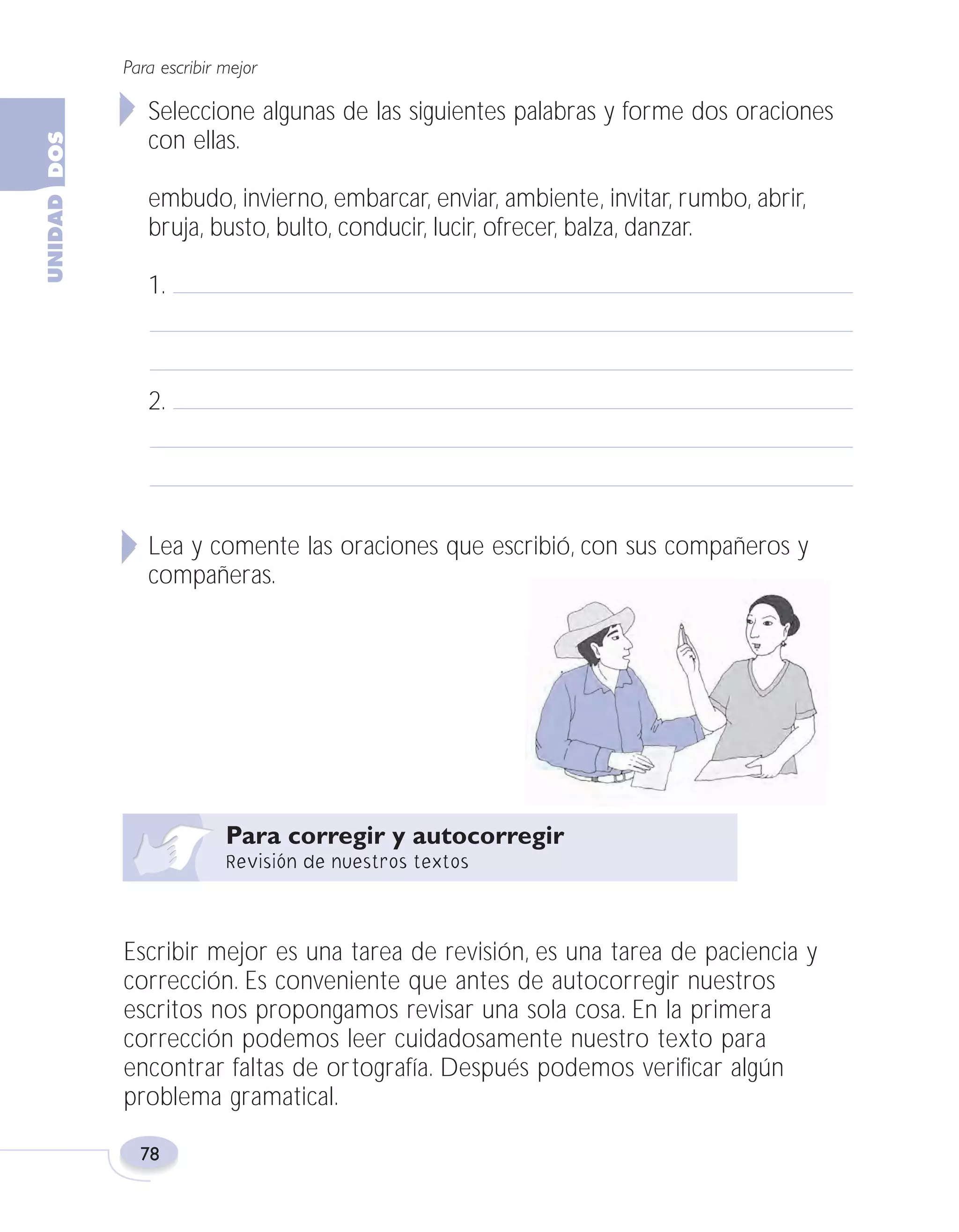 Fas Vamos escribir U2

5/25/04

6:55 PM

Página 78

Para escribir mejor

Seleccione algunas de las siguientes palabras y forme dos oraciones
con ellas.
embudo, invierno, embarcar, enviar, ambiente, invitar, rumbo, abrir,
bruja, busto, bulto, conducir, lucir, ofrecer, balza, danzar.
1.

2.

Lea y comente las oraciones que escribió, con sus compañeros y
compañeras.

Escribir mejor es una tarea de revisión, es una tarea de paciencia y
corrección. Es conveniente que antes de autocorregir nuestros
escritos nos propongamos revisar una sola cosa. En la primera
corrección podemos leer cuidadosamente nuestro texto para
encontrar faltas de ortografía. Después podemos verificar algún
problema gramatical.
78

 