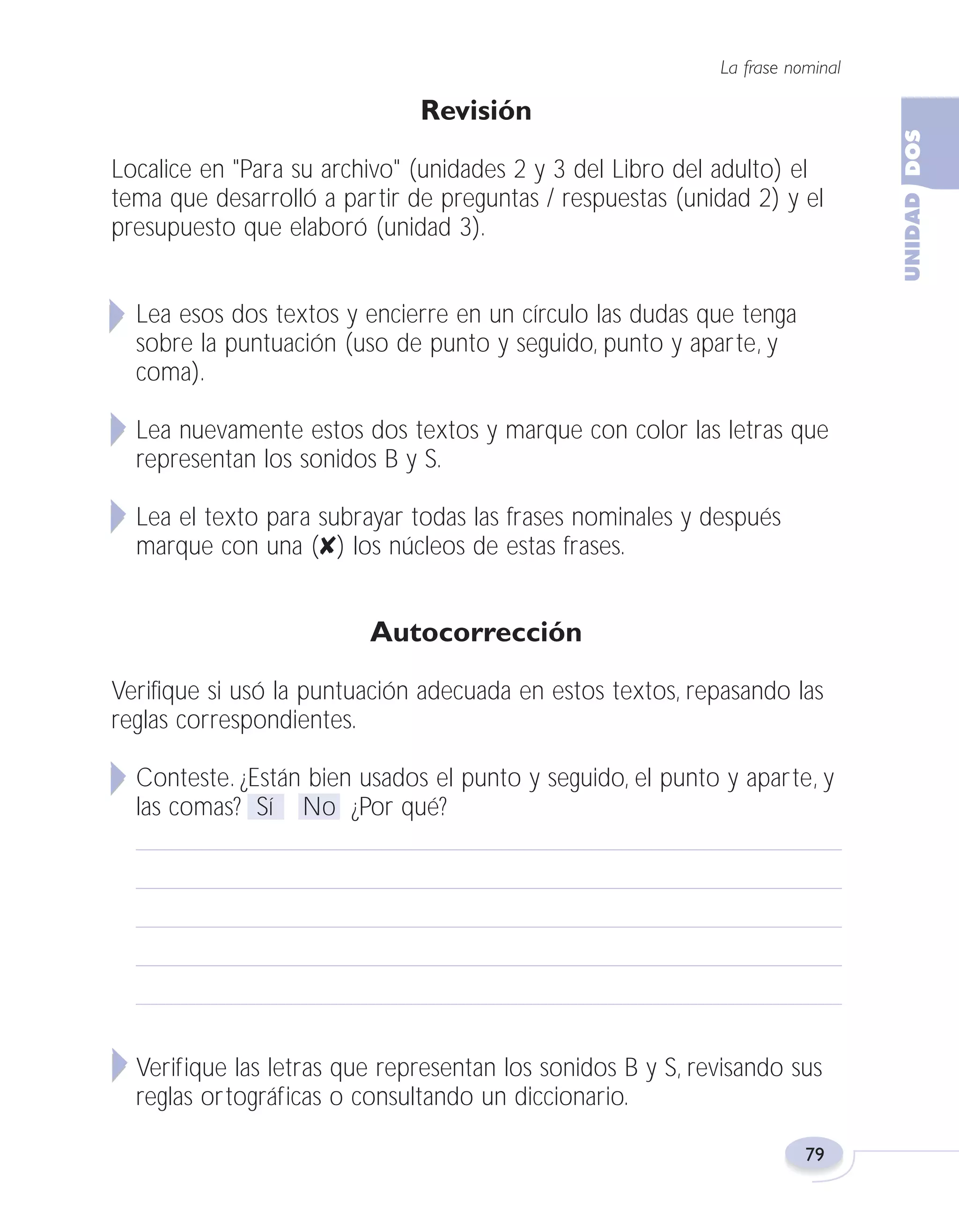 Fas Vamos escribir U2

5/25/04

6:55 PM

Página 79

La frase nominal

Revisión
Localice en "Para su archivo" (unidades 2 y 3 del Libro del adulto) el
tema que desarrolló a partir de preguntas / respuestas (unidad 2) y el
presupuesto que elaboró (unidad 3).
Lea esos dos textos y encierre en un círculo las dudas que tenga
sobre la puntuación (uso de punto y seguido, punto y aparte, y
coma).
Lea nuevamente estos dos textos y marque con color las letras que
representan los sonidos B y S.
Lea el texto para subrayar todas las frases nominales y después
marque con una (✘) los núcleos de estas frases.

Autocorrección
Verifique si usó la puntuación adecuada en estos textos, repasando las
reglas correspondientes.
Conteste. ¿Están bien usados el punto y seguido, el punto y aparte, y
las comas? Sí No ¿Por qué?

Verifique las letras que representan los sonidos B y S, revisando sus
reglas ortográficas o consultando un diccionario.
79

 