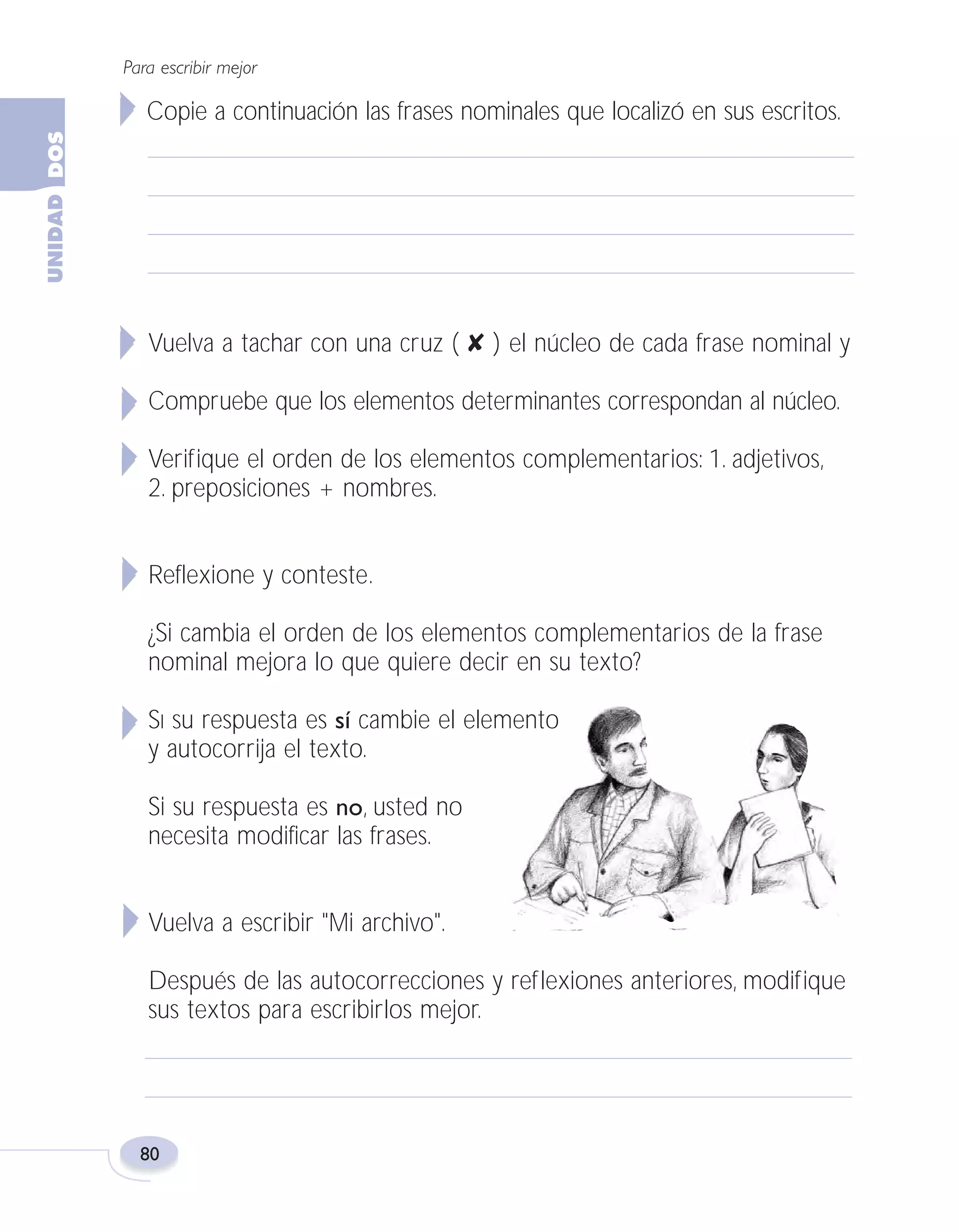 Fas Vamos escribir U2

5/25/04

6:55 PM

Página 80

Para escribir mejor

Copie a continuación las frases nominales que localizó en sus escritos.

Vuelva a tachar con una cruz ( ✘ ) el núcleo de cada frase nominal y
Compruebe que los elementos determinantes correspondan al núcleo.
Verifique el orden de los elementos complementarios: 1. adjetivos,
2. preposiciones + nombres.
Reflexione y conteste.
¿Si cambia el orden de los elementos complementarios de la frase
nominal mejora lo que quiere decir en su texto?
SI su respuesta es sí cambie el elemento
y autocorrija el texto.
Si su respuesta es no, usted no
necesita modificar las frases.
Vuelva a escribir "Mi archivo".
Después de las autocorrecciones y reflexiones anteriores, modifique
sus textos para escribirlos mejor.

80

 