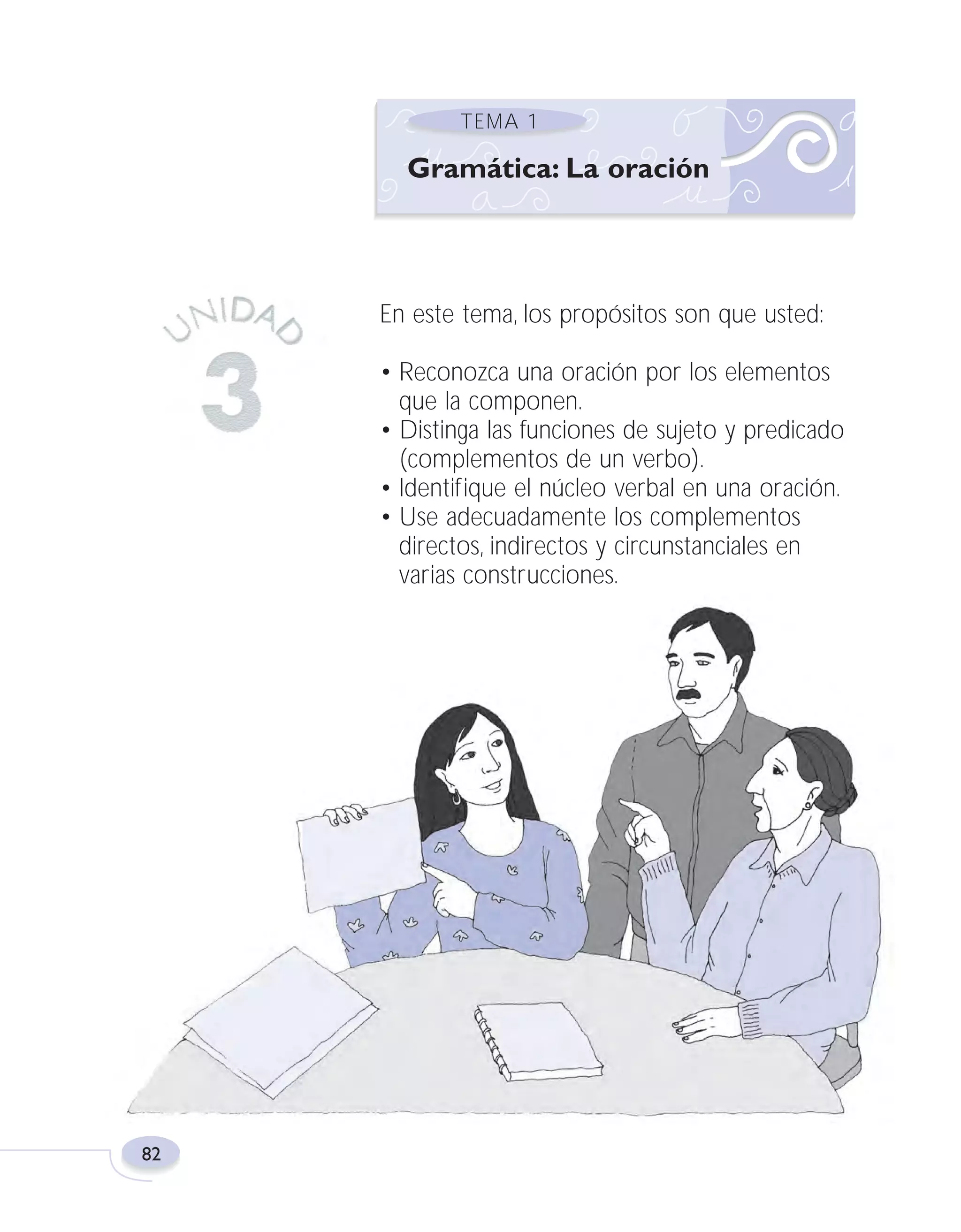 Fas Vamos escribir U3

5/25/04

6:56 PM

Página 82

TEMA 1

Gramática: La oración

En este tema, los propósitos son que usted:
• Reconozca una oración por los elementos
que la componen.
• Distinga las funciones de sujeto y predicado
(complementos de un verbo).
• Identifique el núcleo verbal en una oración.
• Use adecuadamente los complementos
directos, indirectos y circunstanciales en
varias construcciones.

82

 