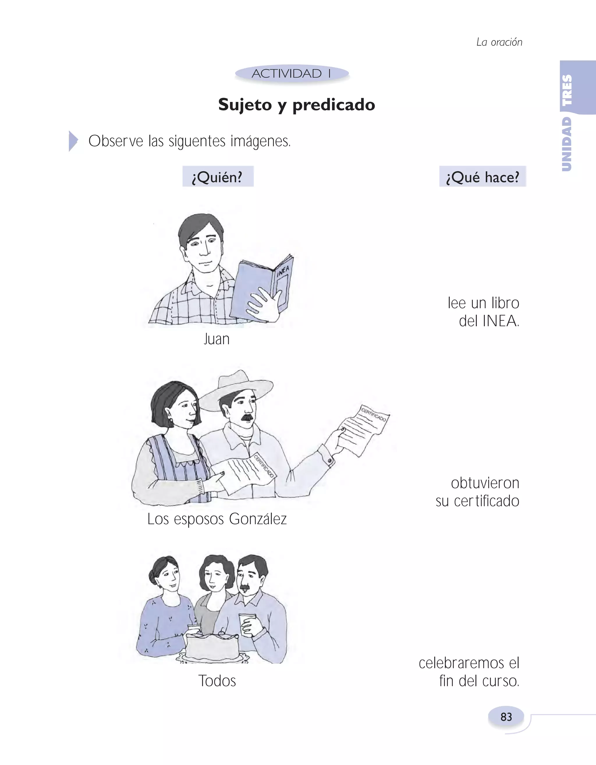 Fas Vamos escribir U3

5/25/04

6:56 PM

Página 83

La oración

Sujeto y predicado
Observe las siguentes imágenes.
¿Quién?

¿Qué hace?

lee un libro
del INEA.
Juan

obtuvieron
su certificado
Los esposos González

Todos

celebraremos el
fin del curso.
83

 