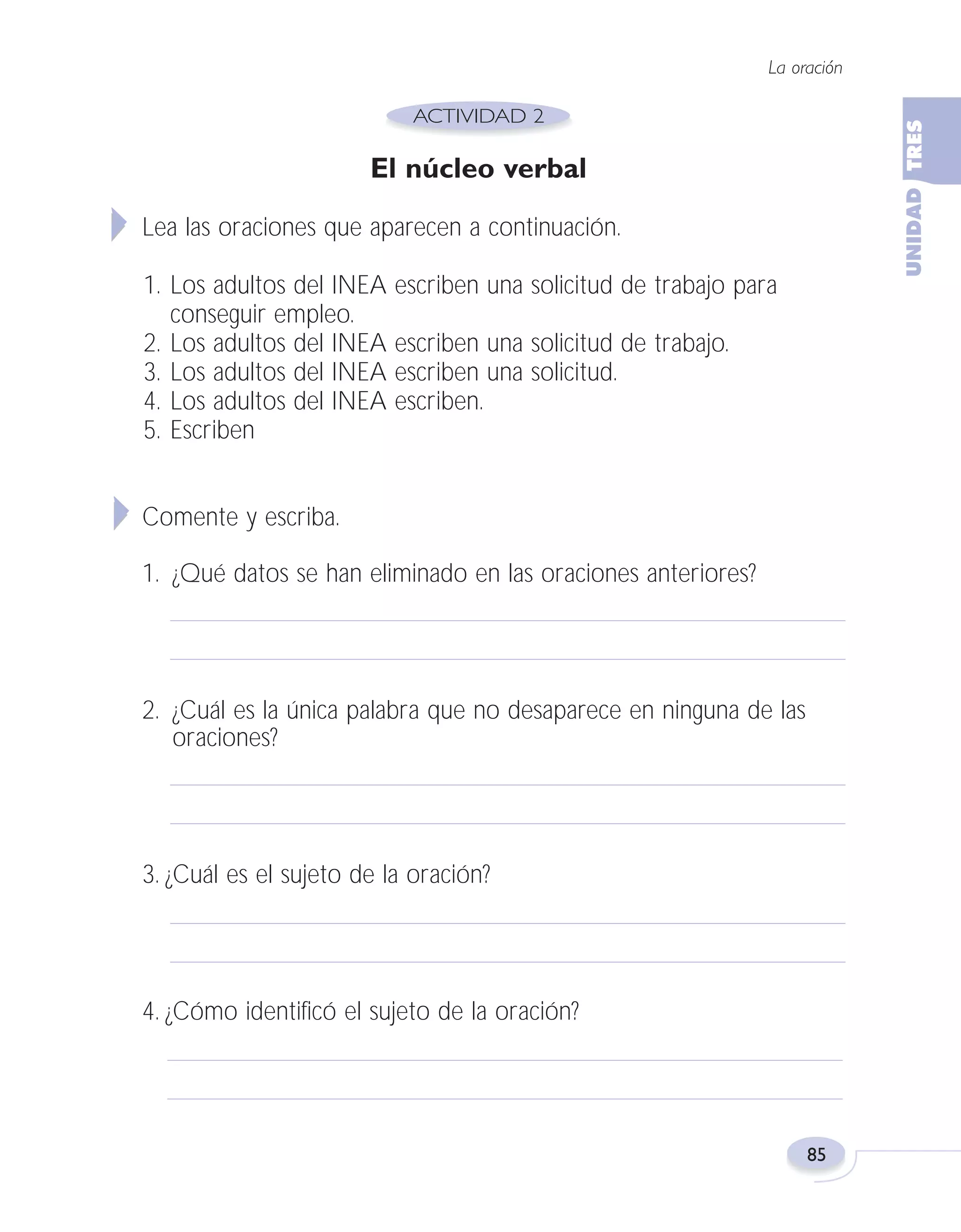 Fas Vamos escribir U3

5/25/04

6:56 PM

Página 85

La oración

El núcleo verbal
Lea las oraciones que aparecen a continuación.
1. Los adultos del INEA
conseguir empleo.
2. Los adultos del INEA
3. Los adultos del INEA
4. Los adultos del INEA
5. Escriben

escriben una solicitud de trabajo para
escriben una solicitud de trabajo.
escriben una solicitud.
escriben.

Comente y escriba.
1. ¿Qué datos se han eliminado en las oraciones anteriores?

2. ¿Cuál es la única palabra que no desaparece en ninguna de las
oraciones?

3. ¿Cuál es el sujeto de la oración?

4. ¿Cómo identificó el sujeto de la oración?

85

 