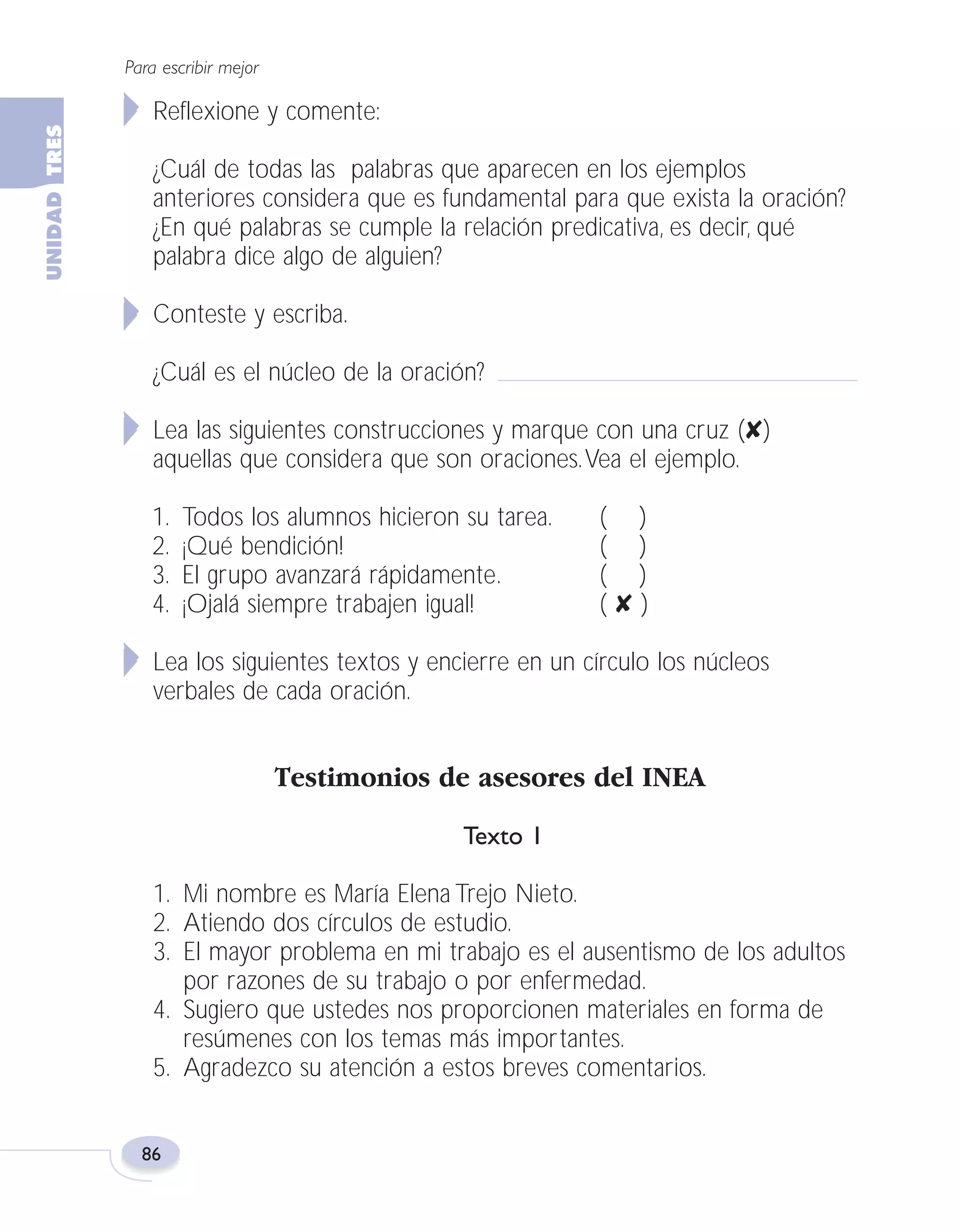 Fas Vamos escribir U3

5/25/04

6:56 PM

Página 86

Para escribir mejor

Reflexione y comente:
¿Cuál de todas las palabras que aparecen en los ejemplos
anteriores considera que es fundamental para que exista la oración?
¿En qué palabras se cumple la relación predicativa, es decir, qué
palabra dice algo de alguien?
Conteste y escriba.
¿Cuál es el núcleo de la oración?
Lea las siguientes construcciones y marque con una cruz (✘)
aquellas que considera que son oraciones.Vea el ejemplo.
1.
2.
3.
4.

Todos los alumnos hicieron su tarea.
¡Qué bendición!
El grupo avanzará rápidamente.
¡Ojalá siempre trabajen igual!

( )
( )
( )
(✘)

Lea los siguientes textos y encierre en un círculo los núcleos
verbales de cada oración.

Testimonios de asesores del INEA
Texto 1
1. Mi nombre es María Elena Trejo Nieto.
2. Atiendo dos círculos de estudio.
3. El mayor problema en mi trabajo es el ausentismo de los adultos
por razones de su trabajo o por enfermedad.
4. Sugiero que ustedes nos proporcionen materiales en forma de
resúmenes con los temas más importantes.
5. Agradezco su atención a estos breves comentarios.

86

 