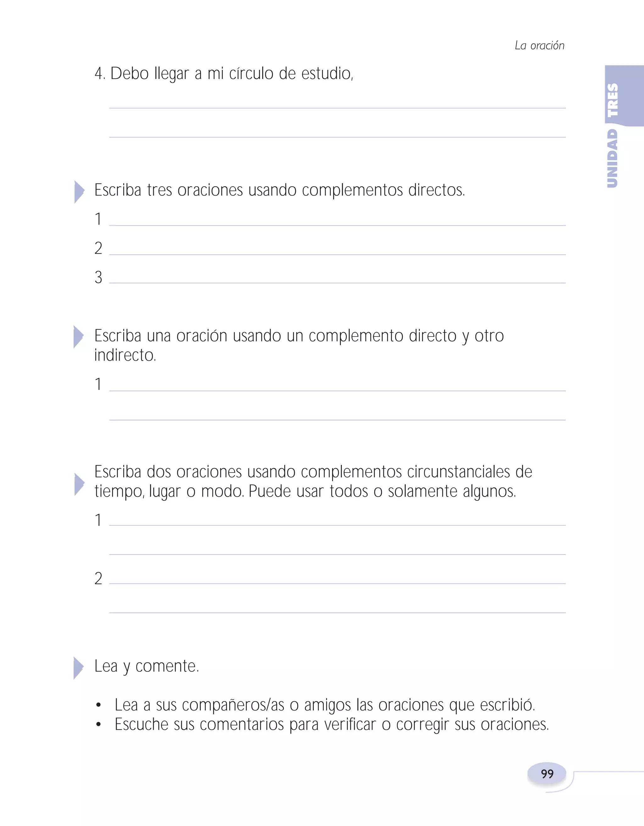 Fas Vamos escribir U3

5/25/04

6:56 PM

Página 99

La oración

4. Debo llegar a mi círculo de estudio,

Escriba tres oraciones usando complementos directos.
1
2
3
Escriba una oración usando un complemento directo y otro
indirecto.
1

Escriba dos oraciones usando complementos circunstanciales de
tiempo, lugar o modo. Puede usar todos o solamente algunos.
1
2

Lea y comente.
• Lea a sus compañeros/as o amigos las oraciones que escribió.
• Escuche sus comentarios para verificar o corregir sus oraciones.
99

 