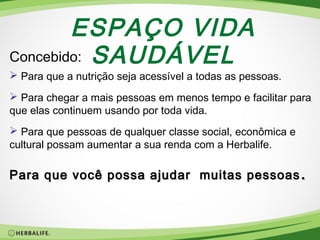 ESPAÇO VIDA
Concebido: SAUDÁVEL

 Para que a nutrição seja acessível a todas as pessoas.
 Para chegar a mais pessoas em menos tempo e facilitar para
que elas continuem usando por toda vida.
 Para que pessoas de qualquer classe social, econômica e
cultural possam aumentar a sua renda com a Herbalife.

Para que você possa ajudar muitas pessoas .

 