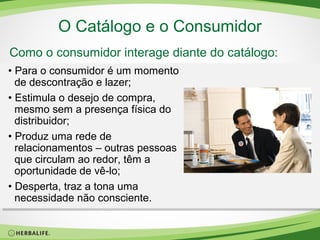 O Catálogo e o Consumidor
Como o consumidor interage diante do catálogo:
• Para o consumidor é um momento
de descontração e lazer;
• Estimula o desejo de compra,
mesmo sem a presença física do
distribuidor;
• Produz uma rede de
relacionamentos – outras pessoas
que circulam ao redor, têm a
oportunidade de vê-lo;
• Desperta, traz a tona uma
necessidade não consciente.

 