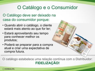 O Catálogo e o Consumidor
O Catálogo deve ser deixado na
casa do consumidor porque:
• Quando abrir o catálogo, o cliente
estará mais atento ao que for ler;
• Estará aproveitando seu tempo
para conhecer melhor os
produtos;
• Poderá se preparar para a compra
atual e criar uma expectativa de
compra futura.
O catálogo estabelece uma relação contínua com o Distribuidor:

FIDELIZAÇÃO!

 