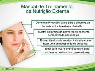 Manual de Treinamento
de Nutrição Externa
Contém informações sobre pele e produtos da
linha de nutrição externa Herbalife
Mostra as formas de promover atendimento
personalizado aos clientes
Ensina técnicas de vendas, incluindo como
fazer uma demonstração de produtos
Ideal para levar sempre consigo, para
esclarecer dúvidas dos consumidores

 