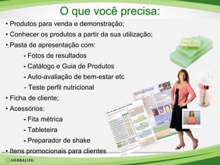 O que você precisa:
• Produtos para venda e demonstração;
• Conhecer os produtos a partir da sua utilização;
• Pasta de apresentação com:
- Fotos de resultados
- Catálogo e Guia de Produtos
- Auto-avaliação de bem-estar etc
- Teste perfil nutricional
• Ficha de cliente;
• Acessórios:
- Fita métrica
- Tableteira
- Preparador de shake
• Itens promocionais para clientes

 