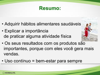 Resumo:
• Adquirir hábitos alimentares saudáveis
• Explicar a importância
de praticar alguma atividade física
• Os seus resultados com os produtos são
importantes, porque com eles você gera mais
vendas.
• Uso contínuo = bem-estar para sempre

 