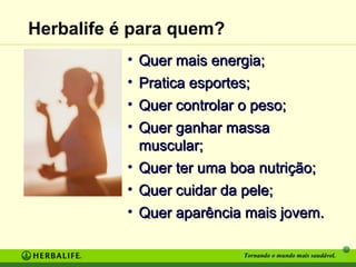 Herbalife é para quem?
• Quer mais energia;
• Pratica esportes;
• Quer controlar o peso;
• Quer ganhar massa
muscular;
• Quer ter uma boa nutrição;
• Quer cuidar da pele;
• Quer aparência mais jovem.
Tornando o mundo mais saudável.

 