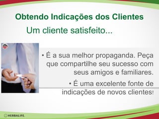 Obtendo Indicações dos Clientes

Um cliente satisfeito...
• É a sua melhor propaganda. Peça
que compartilhe seu sucesso com
seus amigos e familiares.
• É uma excelente fonte de
indicações de novos clientes!

 
