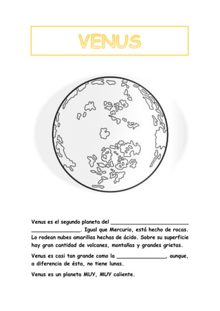 Venus es el segundo planeta del ________________________
_______________. Igual que Mercurio, está hecho de rocas.
Lo rodean nubes amarillas hechas de ácido. Sobre su superficie
hay gran cantidad de volcanes, montañas y grandes grietas.
Venus es casi tan grande como la _______________, aunque,
a diferencia de ésta, no tiene lunas.
Venus es un planeta MUY, MUY caliente.