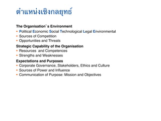 ตําแหน่งเชิงกลยุทธ์!
The Organisation’s Environment       !
§  Political Economic Social Technological Legal Environmental!
§  Sources of Competition!
§  Opportunities and Threats!
Strategic Capability of the Organisation!
§  Resources and Competences!
§  Strengths and Weaknesses!
Expectations and Purposes!
§  Corporate Governance, Stakeholders, Ethics and Culture !
§  Sources of Power and Inﬂuence!
§  Communication of Purpose: Mission and Objectives!
 